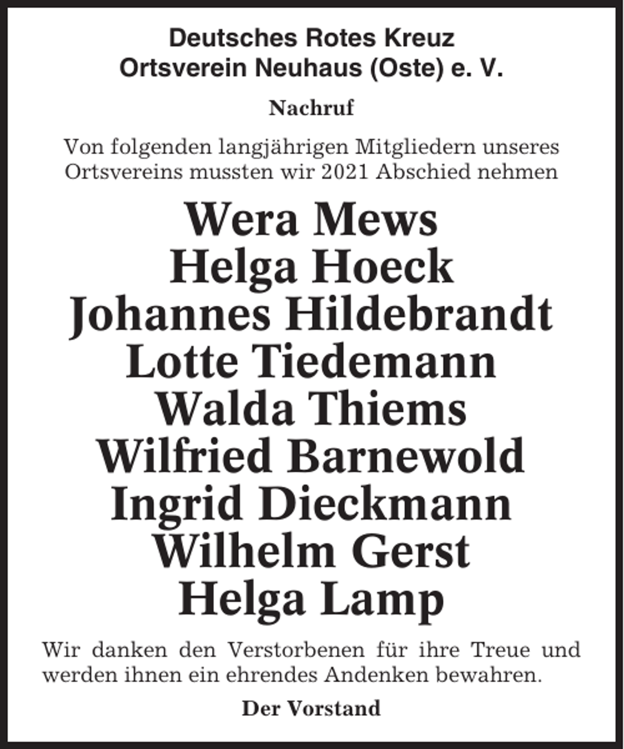 <p>Deutsches Rotes Kreuz<br />Ortsverein Neuhaus (Oste) e. V.<br />Nachruf<br />Von folgenden langjährigen Mitgliedern unseres<br />Ortsvereins mussten wir 2021 Abschied nehmen</p><p>Wera Mews<br />Helga Hoeck<br />Johannes Hildebrandt<br />Lotte Tiedemann<br />Walda Thiems<br />Wilfried Barnewold<br />Ingrid Dieckmann<br />Wilhelm Gerst<br />Helga Lamp<br />Wir danken den Verstorbenen für ihre Treue und<br />werden ihnen ein ehrendes Andenken bewahren.<br />Der Vorstand</p>