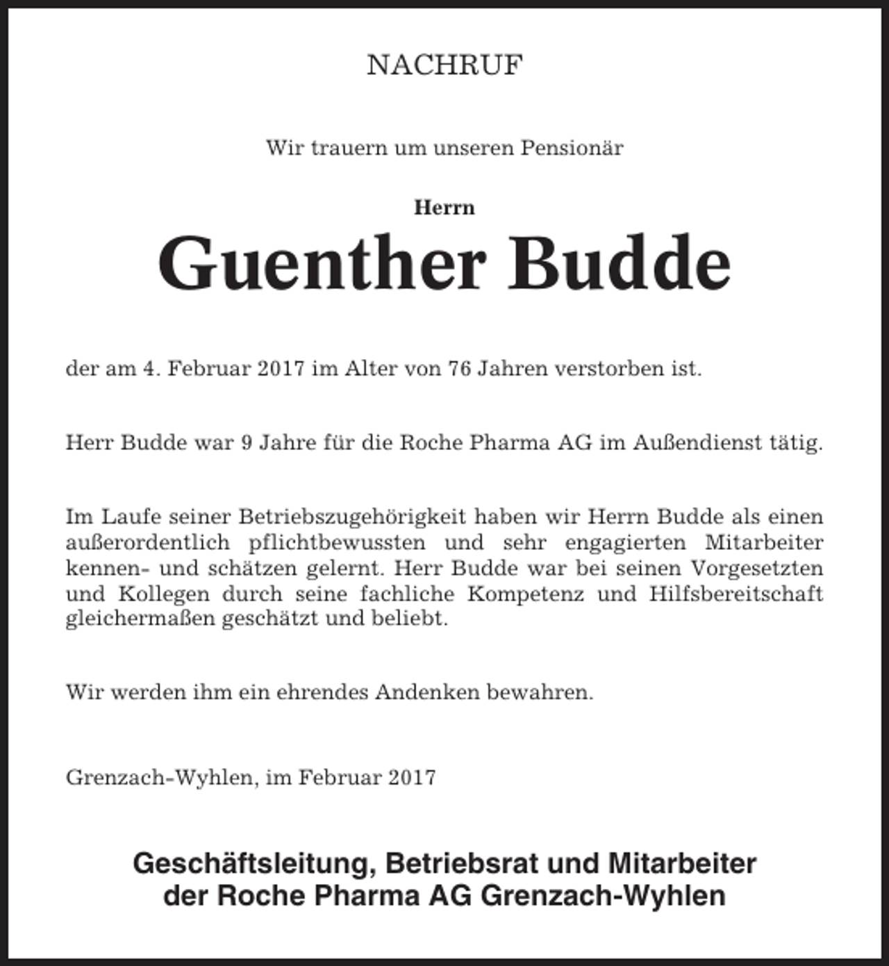 <p>NACHRUF<br />Wir trauern um unseren Pensionär<br />Herrn</p><p>Guenther Budde<br />der am 4. Februar 2017 im Alter von 76 Jahren verstorben ist.<br />Herr Budde war 9 Jahre für die Roche Pharma AG im Außendienst tätig.<br />Im Laufe seiner Betriebszugehörigkeit haben wir Herrn Budde als einen<br />außerordentlich pflichtbewussten und sehr engagierten Mitarbeiter<br />kennen- und schätzen gelernt. Herr Budde war bei seinen Vorgesetzten<br />und Kollegen durch seine fachliche Kompetenz und Hilfsbereitschaft<br />gleichermaßen geschätzt und beliebt.<br />Wir werden ihm ein ehrendes Andenken bewahren.</p><p>Grenzach-Wyhlen, im Februar 2017</p><p>Geschäftsleitung, Betriebsrat und Mitarbeiter<br />der Roche Pharma AG Grenzach-Wyhlen</p>