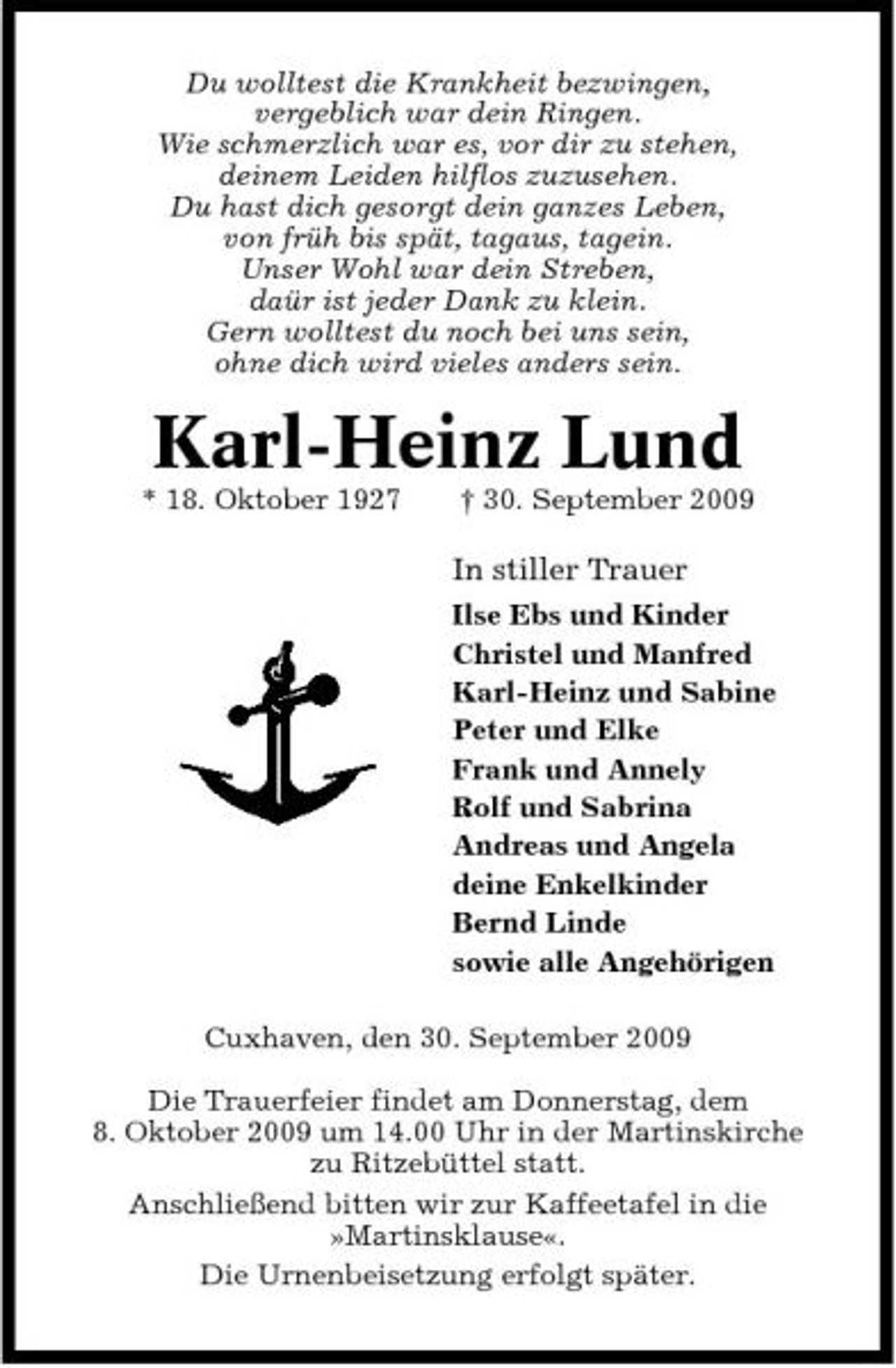 <p>Du wolltest die Krankheit bezwingen, vergeblich war dein Ringen. Wie schmerzlich war es, vor dir zu stehen, deinem Leiden hilflos zuzusehen. Du hast dich gesorgt dein ganzes Leben, von früh bis spät, tagaus, tagein. Unser Wohl war dein Streben, daür ist jeder Dank zu klein. Gern wolltest du noch bei uns sein, ohne dich wird vieles anders sein.</p><p>Karl-Heinz Lund<br />* 18. Oktober 1927 † 30. September 2009</p><p>In stiller Trauer<br />Ilse Ebs und Kinder Christel und Manfred Karl-Heinz und Sabine Peter und Elke Frank und Annely Rolf und Sabrina Andreas und Angela deine Enkelkinder Bernd Linde sowie alle Angehörigen Cuxhaven, den 30. September 2009 Die Trauerfeier findet am Donnerstag, dem 8. Oktober 2009 um 14.00 Uhr in der Martinskirche zu Ritzebüttel statt. Anschließend bitten wir zur Kaffeetafel in die »Martinsklause«. Die Urnenbeisetzung erfolgt später.</p>