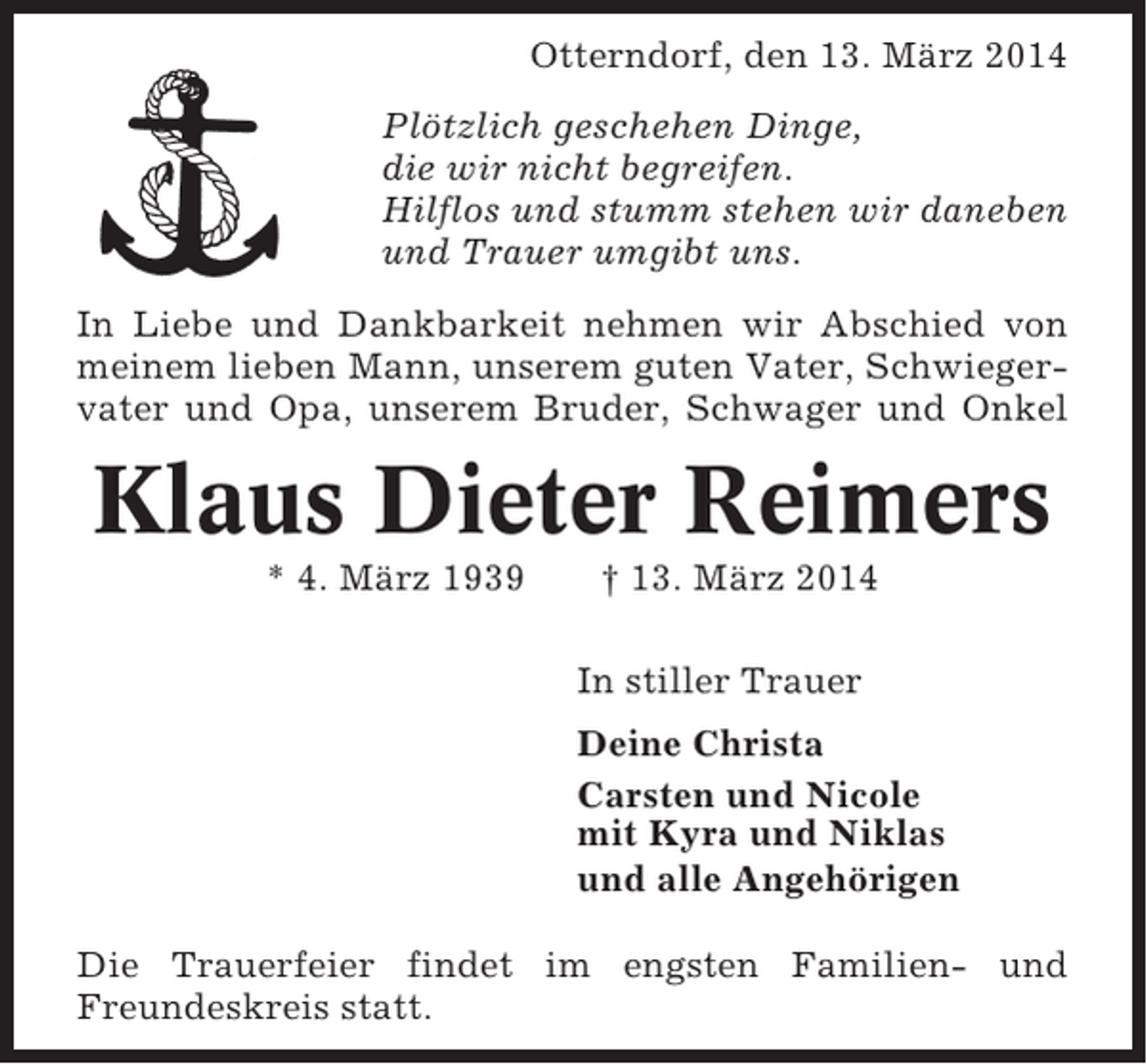 <p>Otterndorf, den 13. März 2014<br />Plötzlich geschehen Dinge,<br />die wir nicht begreifen.<br />Hilflos und stumm stehen wir daneben<br />und Trauer umgibt uns.<br />In Liebe und Dankbarkeit nehmen wir Abschied von<br />meinem lieben Mann, unserem guten Vater, Schwiegervater und Opa, unserem Bruder, Schwager und Onkel</p><p>Klaus Dieter Reimers<br />* 4. März 1939</p><p>† 13. März 2014<br />In stiller Trauer<br />Deine Christa<br />Carsten und Nicole<br />mit Kyra und Niklas<br />und alle Angehörigen</p><p>Die Trauerfeier findet im engsten Familien- und<br />Freundeskreis statt.</p>