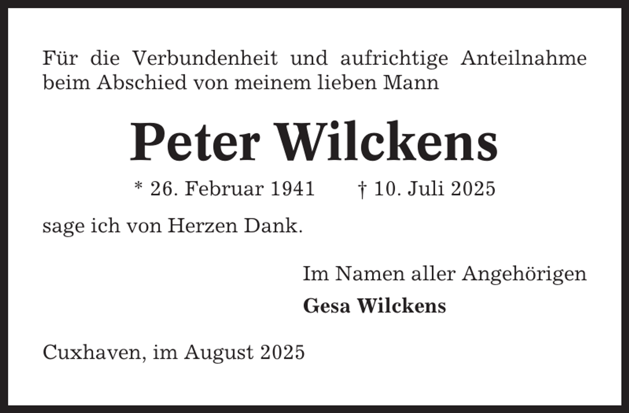 <p>Für die Verbundenheit und aufrichtige Anteilnahme<br />beim Abschied von meinem lieben Mann</p><p>Peter Wilckens<br />* 26. Februar 1941</p><p>† 10. Juli 2025</p><p>sage ich von Herzen Dank.<br />Im Namen aller Angehörigen<br />Gesa Wilckens<br />Cuxhaven, im August 2025</p>