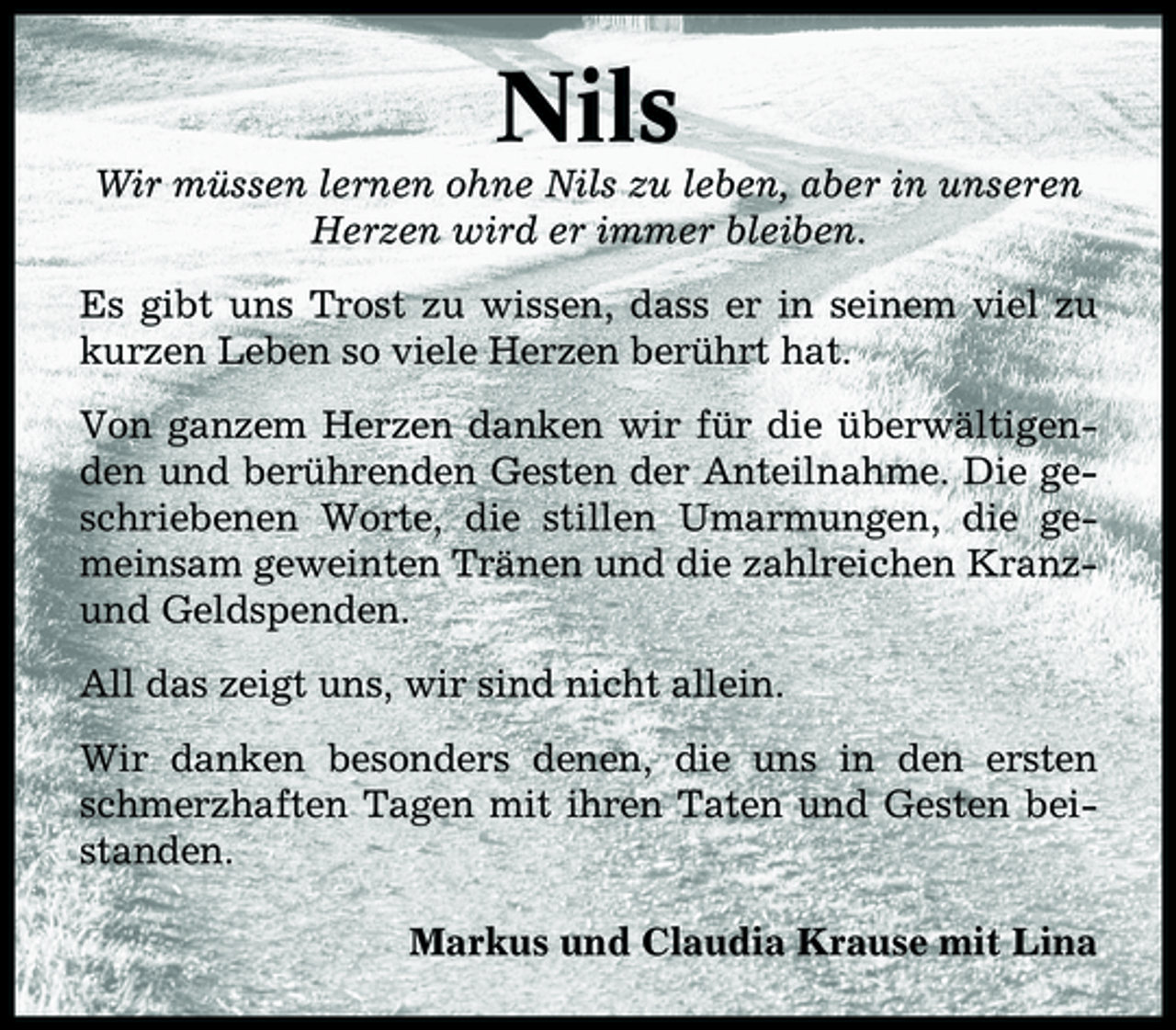 <p>Nils<br />Wir müssen lernen ohne Nils zu leben, aber in unseren Herzen wird er immer bleiben. Es gibt uns Trost zu wissen, dass er in seinem viel zu kurzen Leben so viele Herzen berührt hat. Von ganzem Herzen danken wir für die überwältigenden und berührenden Gesten der Anteilnahme. Die geschriebenen Worte, die stillen Umarmungen, die gemeinsam geweinten Tränen und die zahlreichen Kranzund Geldspenden. All das zeigt uns, wir sind nicht allein. Wir danken besonders denen, die uns in den ersten schmerzhaften Tagen mit ihren Taten und Gesten beistanden. Markus und Claudia Krause mit Lina</p>