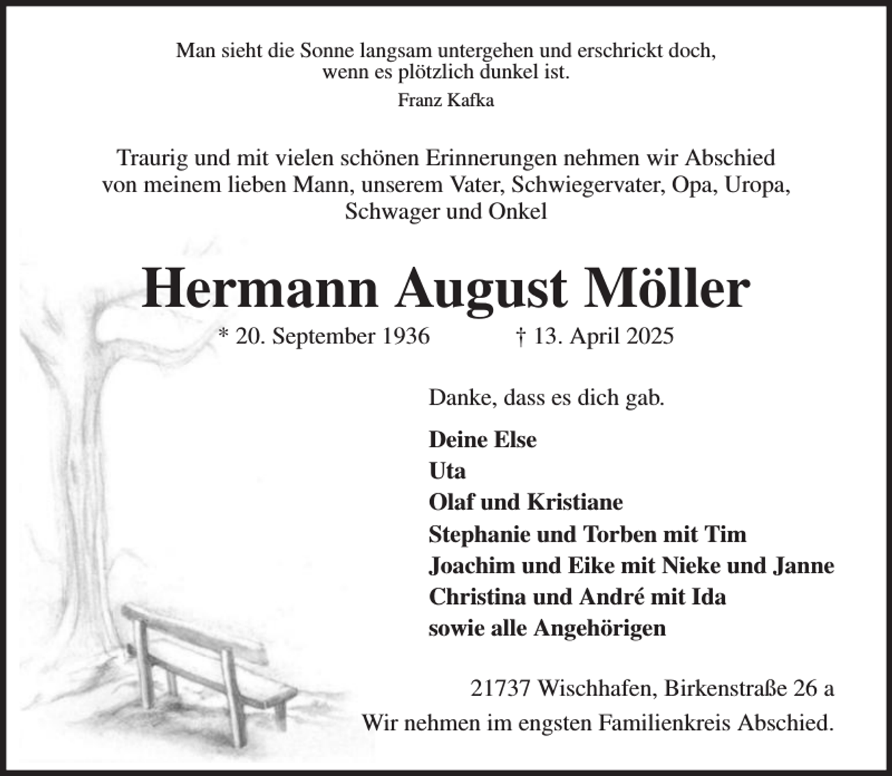 <p>Man sieht die Sonne langsam untergehen und erschrickt doch,<br />wenn es plötzlich dunkel ist.<br />Franz Kafka</p>
<p>Traurig und mit vielen schönen Erinnerungen nehmen wir Abschied<br />von meinem lieben Mann, unserem Vater, Schwiegervater, Opa, Uropa,<br />Schwager und Onkel</p>
<p>Hermann August Möller<br />* 20. September 1936</p>
<p>† 13. April 2025</p>
<p>Danke, dass es dich gab.<br />Deine Else<br />Uta<br />Olaf und Kristiane<br />Stephanie und Torben mit Tim<br />Joachim und Eike mit Nieke und Janne<br />Christina und André mit Ida<br />sowie alle Angehörigen<br />21737 Wischhafen, Birkenstraße 26 a<br />Wir nehmen im engsten Familienkreis Abschied.</p>
