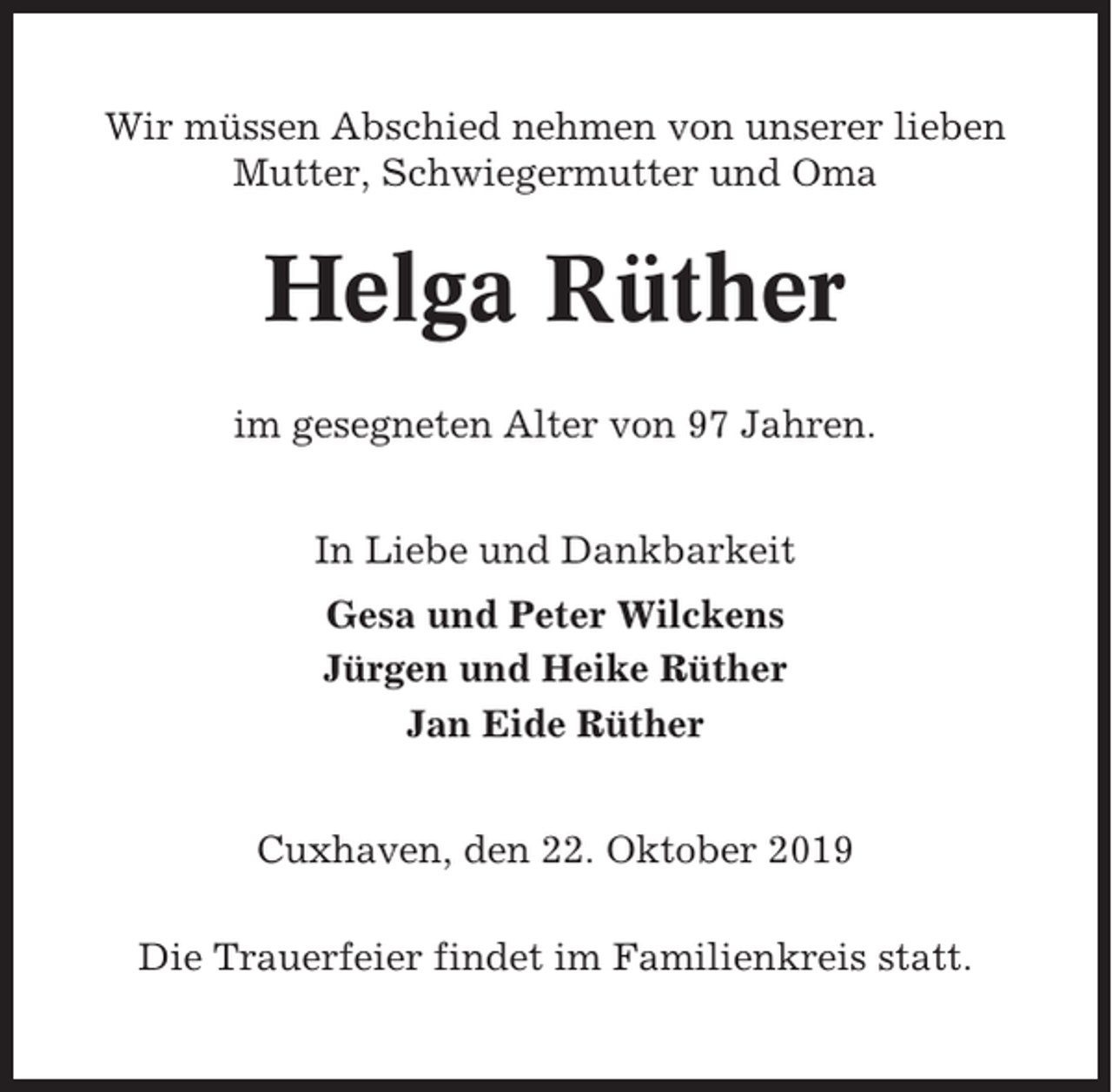 <p>Wir müssen Abschied nehmen von unserer lieben<br />Mutter, Schwiegermutter und Oma</p><p>Helga Rüther<br />im gesegneten Alter von 97 Jahren.<br />In Liebe und Dankbarkeit<br />Gesa und Peter Wilckens<br />Jürgen und Heike Rüther<br />Jan Eide Rüther<br />Cuxhaven, den 22. Oktober 2019<br />Die Trauerfeier findet im Familienkreis statt.</p>
