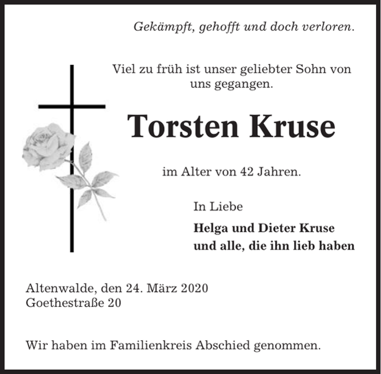 <p>Gekämpft, gehofft und doch verloren.<br />Viel zu früh ist unser geliebter Sohn von<br />uns gegangen.</p><p>Torsten Kruse<br />im Alter von 42 Jahren.<br />In Liebe<br />Helga und Dieter Kruse<br />und alle, die ihn lieb haben<br />Altenwalde, den 24. März 2020<br />Goethestraße 20<br />Wir haben im Familienkreis Abschied genommen.</p>