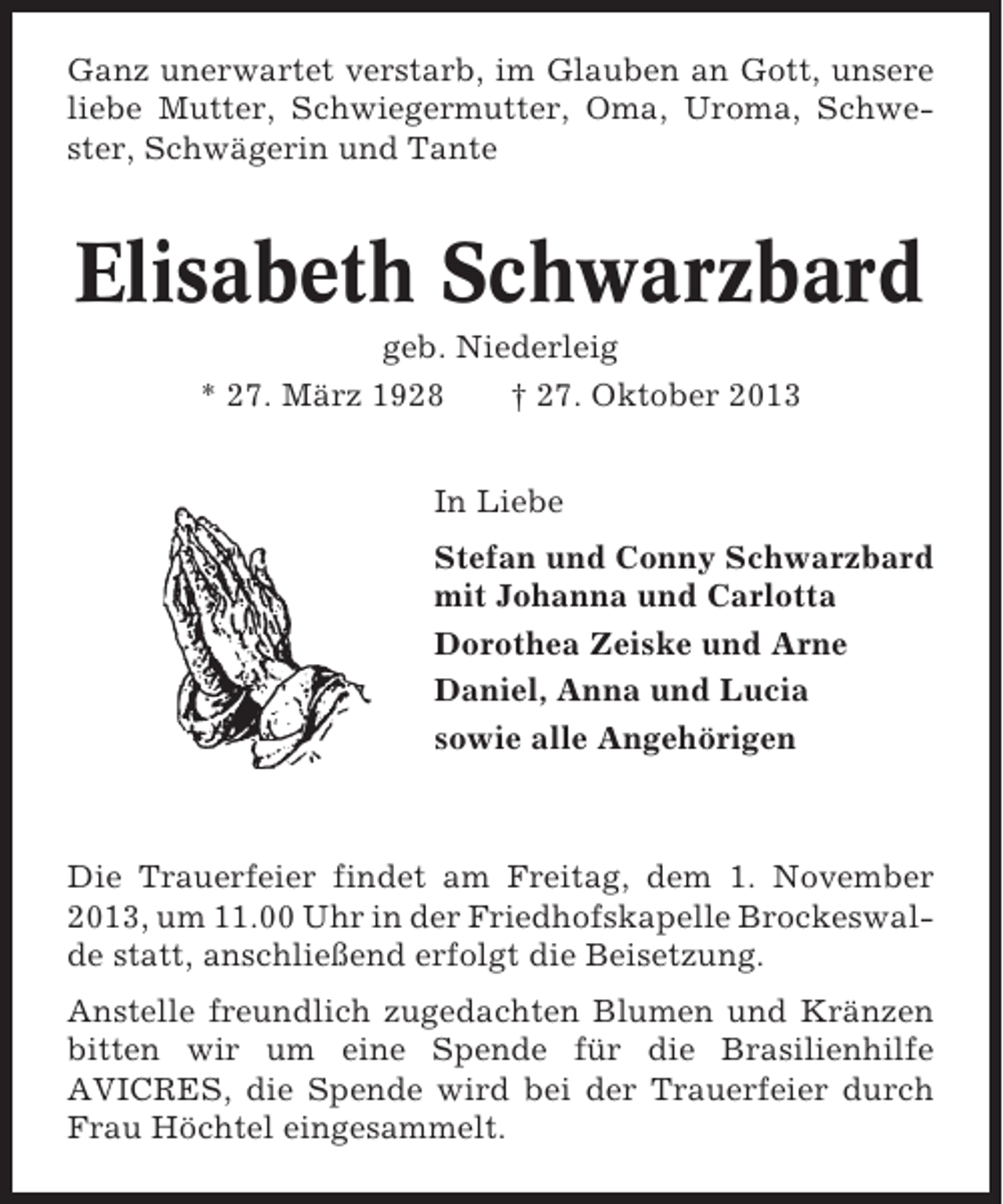 <p>Ganz unerwartet verstarb, im Glauben an Gott, unsere<br />liebe Mutter, Schwiegermutter, Oma, Uroma, Schwester, Schwägerin und Tante</p><p>Elisabeth Schwarzbard<br />geb. Niederleig<br />* 27. März 1928<br />† 27. Oktober 2013<br />In Liebe<br />Stefan und Conny Schwarzbard<br />mit Johanna und Carlotta<br />Dorothea Zeiske und Arne<br />Daniel, Anna und Lucia<br />sowie alle Angehörigen</p><p>Die Trauerfeier findet am Freitag, dem 1. November<br />2013, um 11.00 Uhr in der Friedhofskapelle Brockeswalde statt, anschließend erfolgt die Beisetzung.<br />Anstelle freundlich zugedachten Blumen und Kränzen<br />bitten wir um eine Spende für die Brasilienhilfe<br />AVICRES, die Spende wird bei der Trauerfeier durch<br />Frau Höchtel eingesammelt.</p>