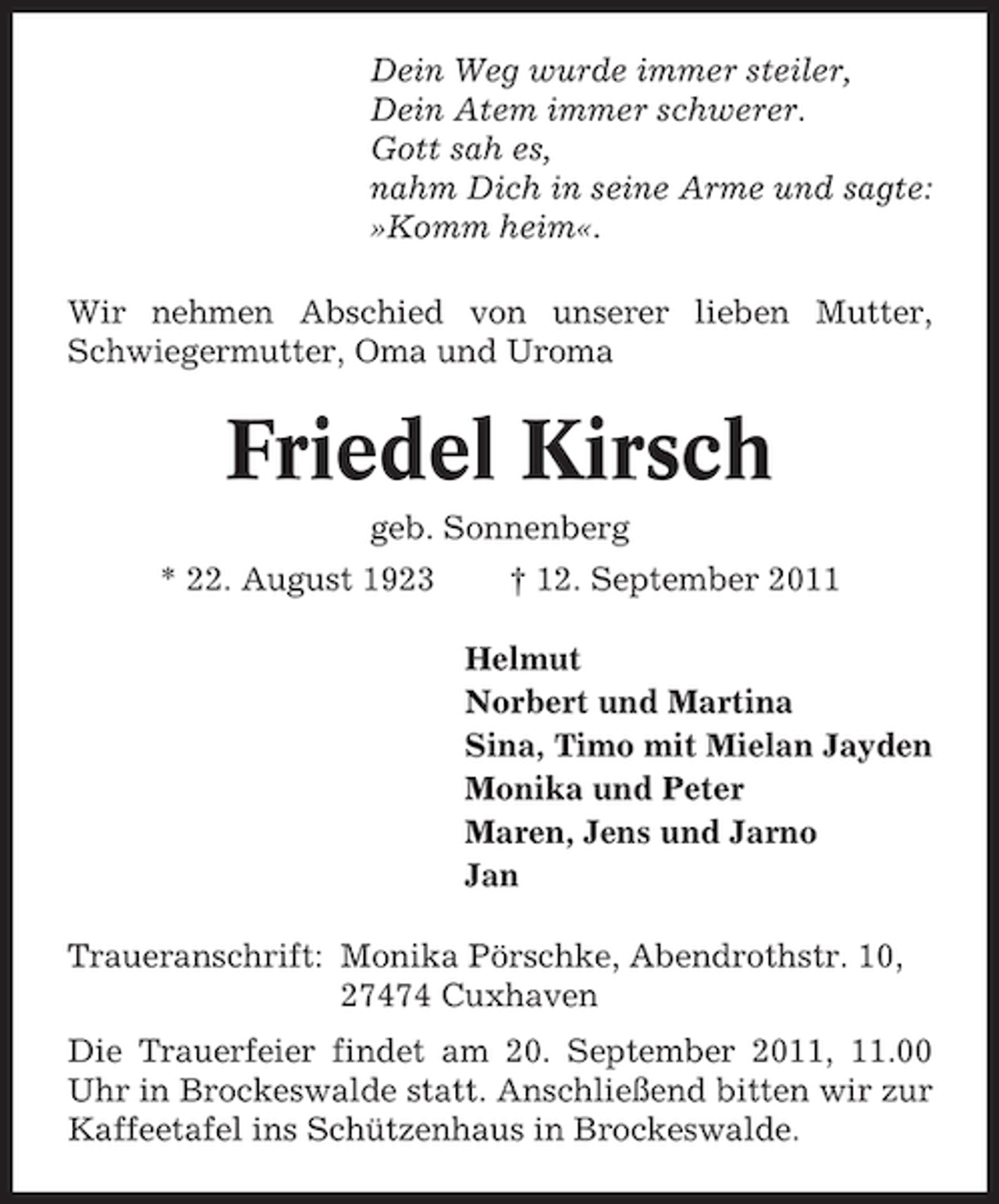 <p>Dein Weg wurde immer steiler,<br />Dein Atem immer schwerer.<br />Gott sah es,<br />nahm Dich in seine Arme und sagte:<br />»Komm heim«.<br />Wir nehmen Abschied von unserer lieben Mutter,<br />Schwiegermutter, Oma und Uroma</p><p>Friedel Kirsch<br />geb. Sonnenberg<br />* 22. August 1923</p><p>† 12. September 2011<br />Helmut<br />Norbert und Martina<br />Sina, Timo mit Mielan Jayden<br />Monika und Peter<br />Maren, Jens und Jarno<br />Jan</p><p>Traueranschrift: Monika Pörschke, Abendrothstr. 10,<br />27474 Cuxhaven<br />Die Trauerfeier findet am 20. September 2011, 11.00<br />Uhr in Brockeswalde statt. Anschließend bitten wir zur<br />Kaffeetafel ins Schützenhaus in Brockeswalde.</p>