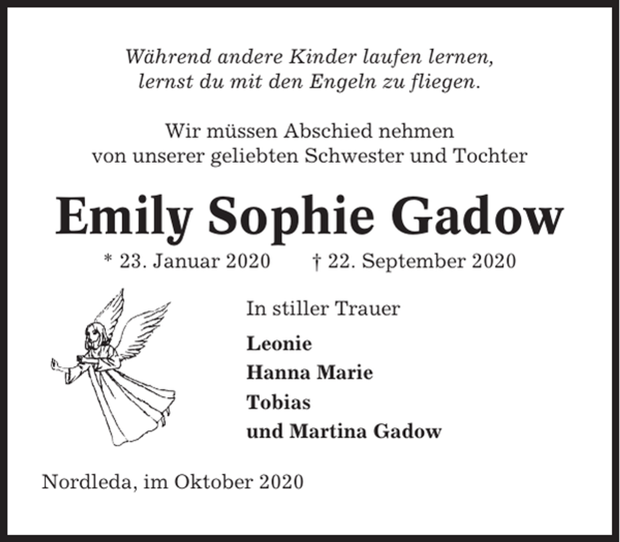 <p>Während andere Kinder laufen lernen,<br />lernst du mit den Engeln zu fliegen.<br />Wir müssen Abschied nehmen<br />von unserer geliebten Schwester und Tochter</p><p>Emily Sophie Gadow<br />* 23. Januar 2020</p><p>† 22. September 2020</p><p>In stiller Trauer<br />Leonie<br />Hanna Marie<br />Tobias<br />und Martina Gadow<br />Nordleda, im Oktober 2020</p>