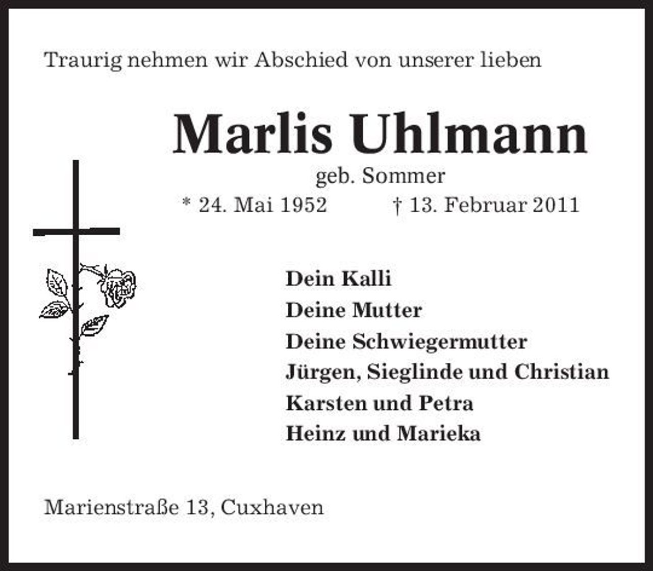 <p>Traurig nehmen wir Abschied von unserer lieben</p><p>Marlis Uhlmann<br />geb. Sommer * 24. Mai 1952 † 13. Februar 2011 Dein Kalli Deine Mutter Deine Schwiegermutter Jürgen, Sieglinde und Christian Karsten und Petra Heinz und Marieka</p><p>Marienstraße 13, Cuxhaven</p>