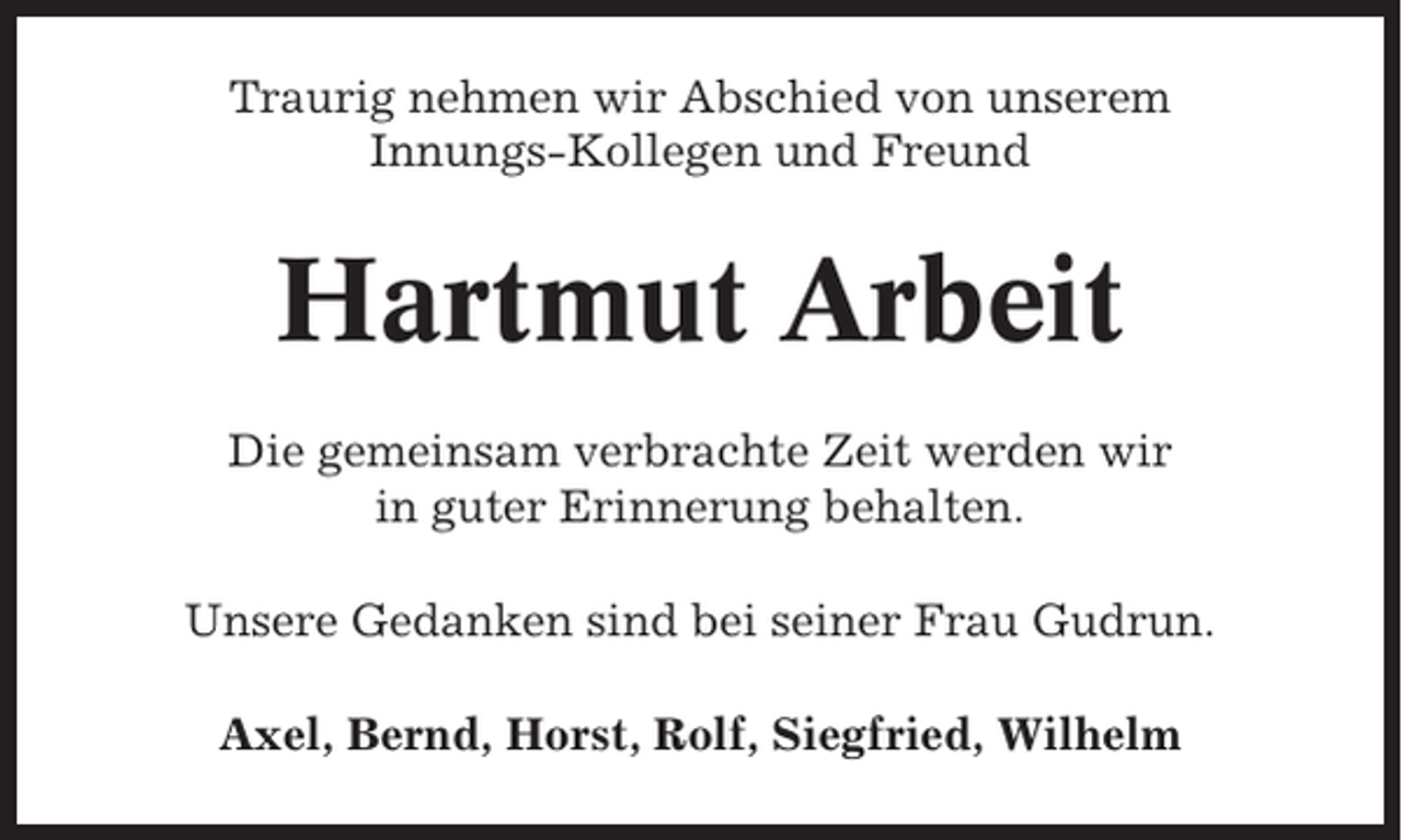 <p>Traurig nehmen wir Abschied von unserem<br />Innungs-Kollegen und Freund</p><p>Hartmut Arbeit<br />Die gemeinsam verbrachte Zeit werden wir<br />in guter Erinnerung behalten.<br />Unsere Gedanken sind bei seiner Frau Gudrun.<br />Axel, Bernd, Horst, Rolf, Siegfried, Wilhelm</p>