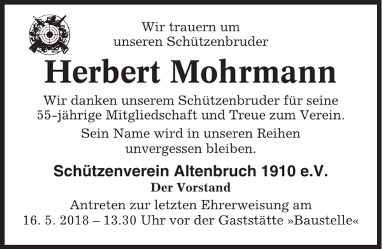 <p>Wir trauern um<br />unseren Schützenbruder</p><p>Herbert Mohrmann<br />Wir danken unserem Schützenbruder für seine<br />55-jährige Mitgliedschaft und Treue zum Verein.<br />Sein Name wird in unseren Reihen<br />unvergessen bleiben.</p><p>Schützenverein Altenbruch 1910 e.V.<br />Der Vorstand</p><p>Antreten zur letzten Ehrerweisung am<br />16. 5. 2018 – 13.30 Uhr vor der Gaststätte »Baustelle«</p>