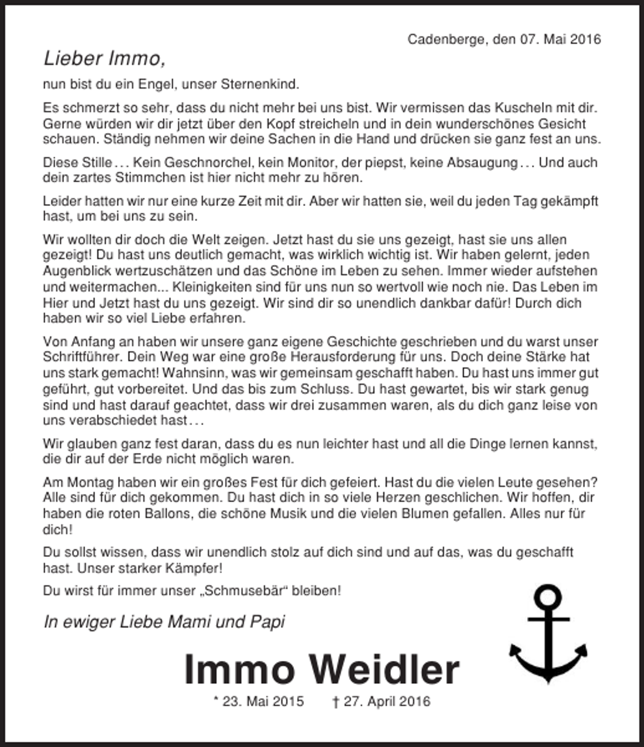 <p>Cadenberge, den 07. Mai 2016</p><p>Lieber Immo,<br />nun bist du ein Engel, unser Sternenkind.<br />Es schmerzt so sehr, dass du nicht mehr bei uns bist. Wir vermissen das Kuscheln mit dir.<br />Gerne würden wir dir jetzt über den Kopf streicheln und in dein wunderschönes Gesicht<br />schauen. Ständig nehmen wir deine Sachen in die Hand und drücken sie ganz fest an uns.<br />Diese Stille . . . Kein Geschnorchel, kein Monitor, der piepst, keine Absaugung . . . Und auch<br />dein zartes Stimmchen ist hier nicht mehr zu hören.<br />Leider hatten wir nur eine kurze Zeit mit dir. Aber wir hatten sie, weil du jeden Tag gekämpft<br />hast, um bei uns zu sein.<br />Wir wollten dir doch die Welt zeigen. Jetzt hast du sie uns gezeigt, hast sie uns allen<br />gezeigt! Du hast uns deutlich gemacht, was wirklich wichtig ist. Wir haben gelernt, jeden<br />Augenblick wertzuschätzen und das Schöne im Leben zu sehen. Immer wieder aufstehen<br />und weitermachen... Kleinigkeiten sind für uns nun so wertvoll wie noch nie. Das Leben im<br />Hier und Jetzt hast du uns gezeigt. Wir sind dir so unendlich dankbar dafür! Durch dich<br />haben wir so viel Liebe erfahren.<br />Von Anfang an haben wir unsere ganz eigene Geschichte geschrieben und du warst unser<br />Schriftführer. Dein Weg war eine große Herausforderung für uns. Doch deine Stärke hat<br />uns stark gemacht! Wahnsinn, was wir gemeinsam geschafft haben. Du hast uns immer gut<br />geführt, gut vorbereitet. Und das bis zum Schluss. Du hast gewartet, bis wir stark genug<br />sind und hast darauf geachtet, dass wir drei zusammen waren, als du dich ganz leise von<br />uns verabschiedet hast . . .<br />Wir glauben ganz fest daran, dass du es nun leichter hast und all die Dinge lernen kannst,<br />die dir auf der Erde nicht möglich waren.<br />Am Montag haben wir ein großes Fest für dich gefeiert. Hast du die vielen Leute gesehen?<br />Alle sind für dich gekommen. Du hast dich in so viele Herzen geschlichen. Wir hoffen, dir<br />haben die roten Ballons, die schöne Musik und die vielen Blumen gefallen. Alles nur für<br />dich!<br />Du sollst wissen, dass wir unendlich stolz auf dich sind und auf das, was du geschafft<br />hast. Unser starker Kämpfer!<br />Du wirst für immer unser „Schmusebär“ bleiben!</p><p>In ewiger Liebe Mami und Papi</p><p>Immo Weidler<br />* 23. Mai 2015</p><p>† 27. April 2016</p>