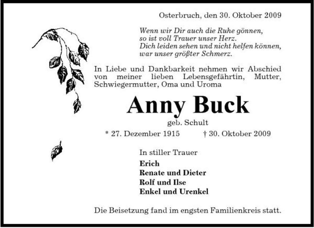 <p>Osterbruch, den 30. Oktober 2009 Wenn wir Dir auch die Ruhe gönnen, so ist voll Trauer unser Herz. Dich leiden sehen und nicht helfen können, war unser größter Schmerz. In Liebe und Dankbarkeit nehmen wir Abschied von meiner lieben Lebensgefährtin, Mutter, Schwiegermutter, Oma und Uroma</p><p>Anny Buck<br />geb. Schult * 27. Dezember 1915 † 30. Oktober 2009 In stiller Trauer Erich Renate und Dieter Rolf und Ilse Enkel und Urenkel Die Beisetzung fand im engsten Familienkreis statt.</p>