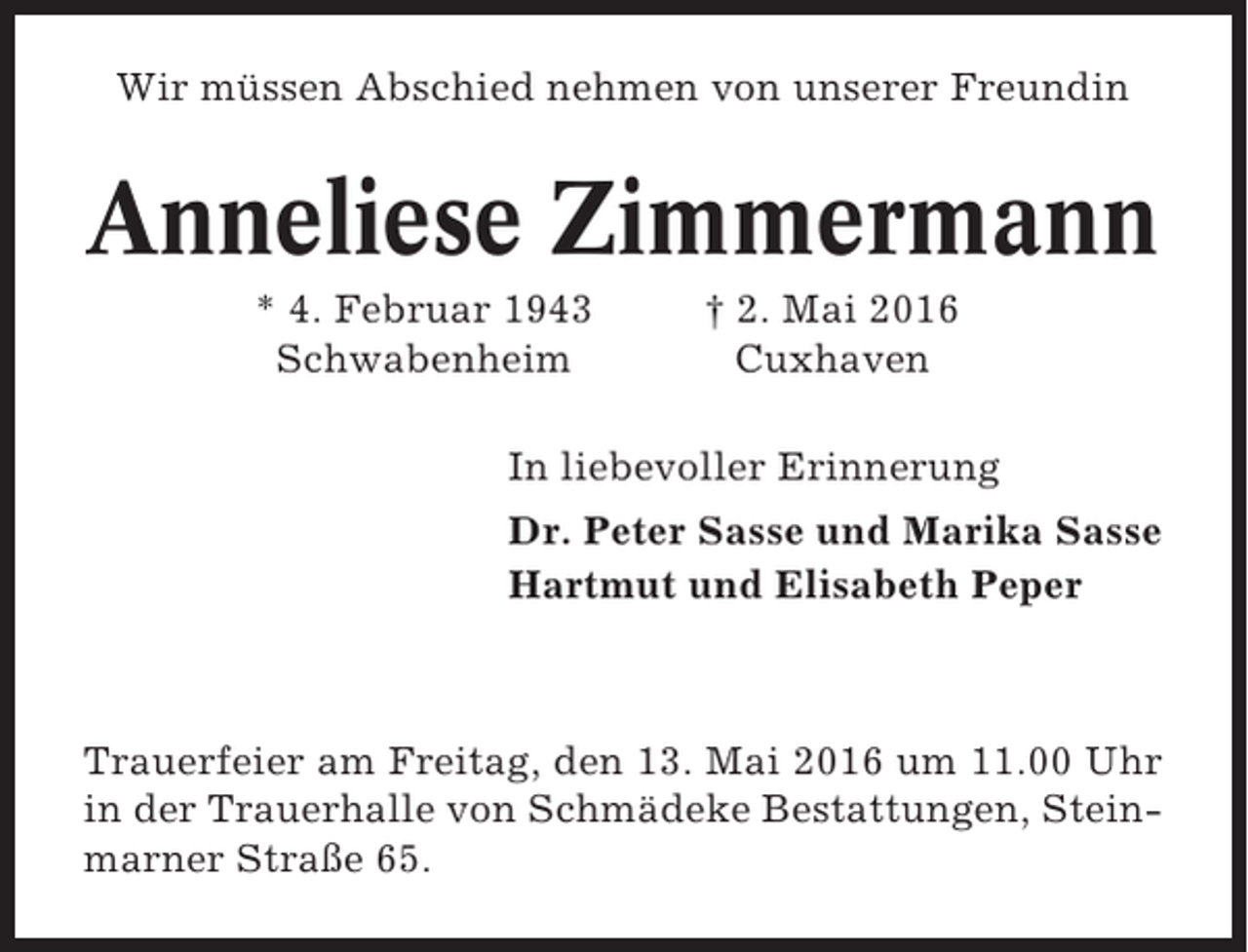 <p>Wir müssen Abschied nehmen von unserer Freundin</p><p>Anneliese Zimmermann<br />* 4. Februar 1943<br />Schwabenheim</p><p>† 2. Mai 2016<br />Cuxhaven</p><p>In liebevoller Erinnerung<br />Dr. Peter Sasse und Marika Sasse<br />Hartmut und Elisabeth Peper</p><p>Trauerfeier am Freitag, den 13. Mai 2016 um 11.00 Uhr<br />in der Trauerhalle von Schmädeke Bestattungen, Steinmarner Straße 65.</p>