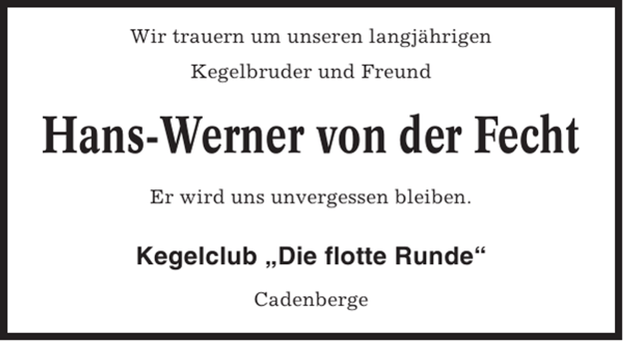 <p>Wir trauern um unseren langjährigen<br />Kegelbruder und Freund</p><p>Hans-Werner von der Fecht<br />Er wird uns unvergessen bleiben.</p><p>Kegelclub „Die flotte Runde“<br />Cadenberge</p>