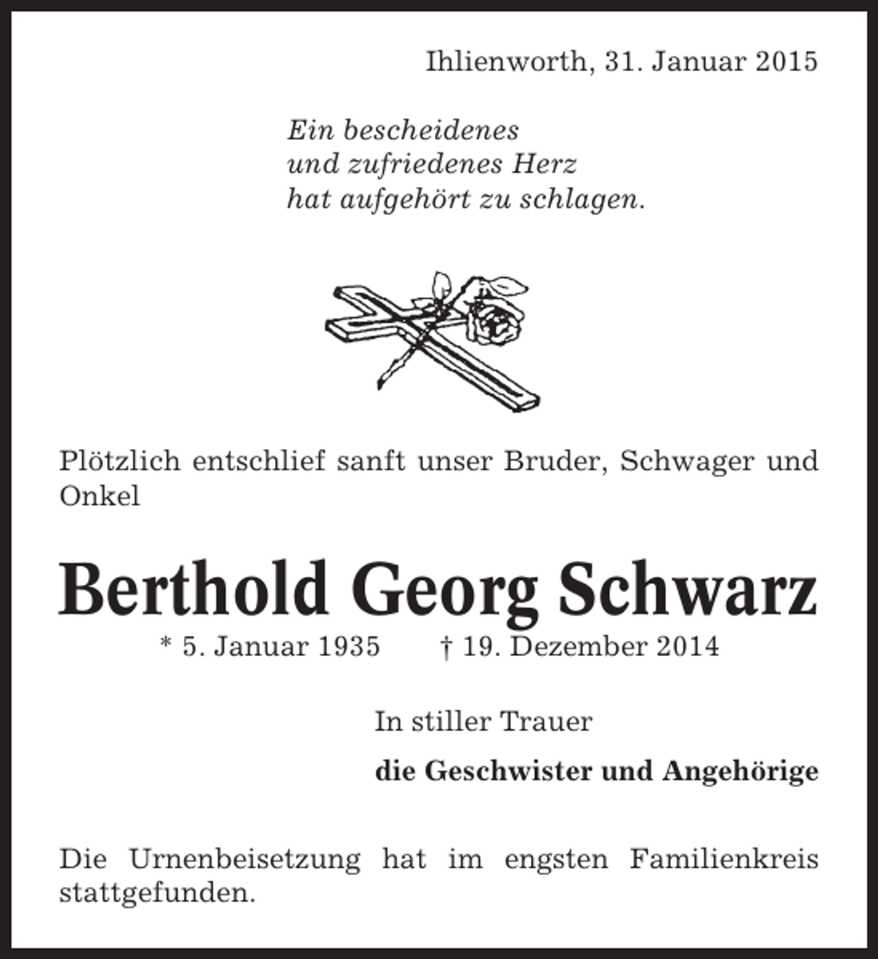 <p>Ihlienworth, 31. Januar 2015<br />Ein bescheidenes<br />und zufriedenes Herz<br />hat aufgehört zu schlagen.</p><p>Plötzlich entschlief sanft unser Bruder, Schwager und<br />Onkel</p><p>Berthold Georg Schwarz<br />* 5. Januar 1935</p><p>† 19. Dezember 2014</p><p>In stiller Trauer<br />die Geschwister und Angehörige<br />Die Urnenbeisetzung hat im engsten Familienkreis<br />stattgefunden.</p>