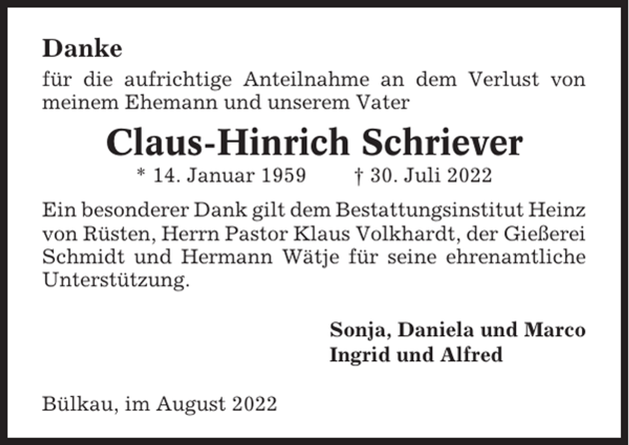 <p>Danke<br />für die aufrichtige Anteilnahme an dem Verlust von<br />meinem Ehemann und unserem Vater</p><p>Claus-Hinrich Schriever<br />* 14. Januar 1959</p><p>† 30. Juli 2022</p><p>Ein besonderer Dank gilt dem Bestattungsinstitut Heinz<br />von Rüsten, Herrn Pastor Klaus Volkhardt, der Gießerei<br />Schmidt und Hermann Wätje für seine ehrenamtliche<br />Unterstützung.<br />Sonja, Daniela und Marco<br />Ingrid und Alfred<br />Bülkau, im August 2022</p>