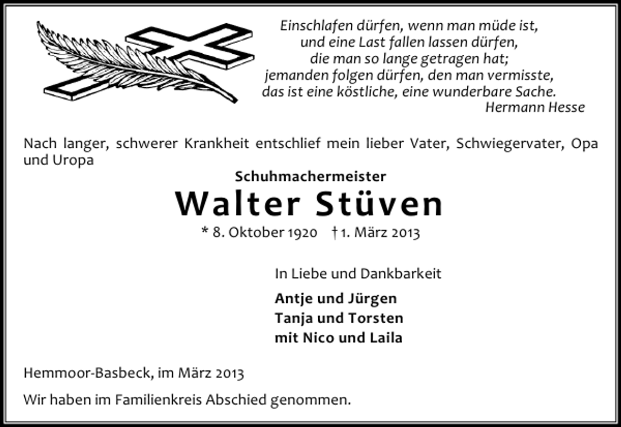 <p>Einschlafen dürfen, wenn man müde ist,<br />und eine Last fallen lassen dürfen,<br />die man so lange getragen hat;<br />jemanden folgen dürfen, den man vermisste,<br />das ist eine köstliche, eine wunderbare Sache.<br />Hermann Hesse<br />Nach langer, schwerer Krankheit entschlief mein lieber Vater, Schwiegervater, Opa<br />und Uropa<br />Schuhmachermeister</p><p>Walter Stüven<br />* 8. Oktober 1920 † 1. März 2013</p><p>In Liebe und Dankbarkeit<br />Antje und Jürgen<br />Tanja und Torsten<br />mit Nico und Laila<br />Hemmoor-Basbeck, im März 2013<br />Wir haben im Familienkreis Abschied genommen.</p>