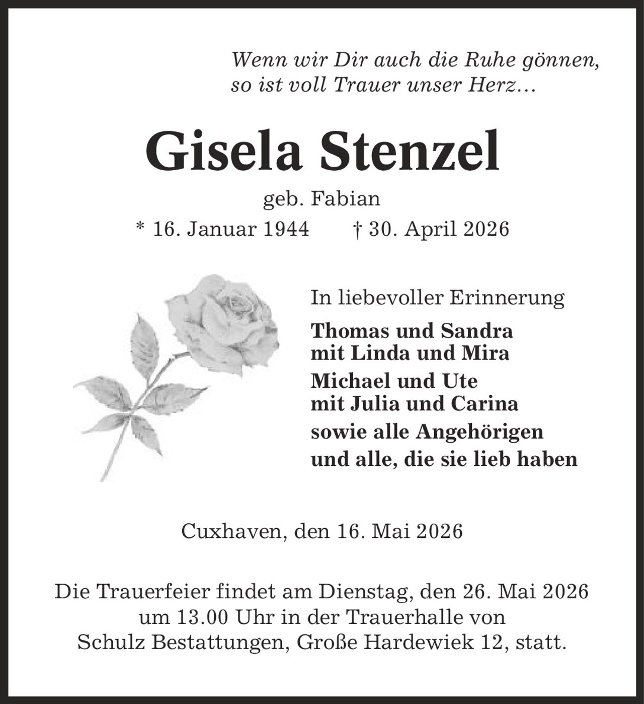 Wenn wir Dir auch die Ruhe gönnen, so ist voll Trauer unser Herz- Gisela Stenzel geb. Fabian * 16. Januar 1944 | 30. April 2026 In liebevoller Erinnerung Thomas und Sandra mit Linda und Mira Michael und Ute mit Julia und Carina sowie alle Angehörigen und alle, die sie lieb haben Cuxhaven, den 16. Mai 2026 Die Trauerfeier findet am Dienstag, den 26. Mai 2026 um 13.00 Uhr in der Trauerhalle von Schulz Bestattungen, Große Hardewiek 12, statt.