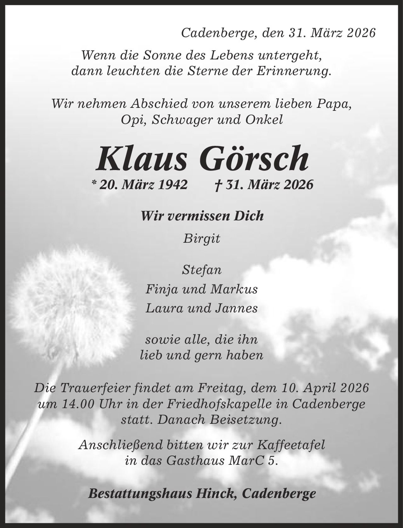 Cadenberge, den 31. März 2026 Wenn die Sonne des Lebens untergeht, dann leuchten die Sterne der Erinnerung. Wir nehmen Abschied von unserem lieben Papa, Opi, Schwager und Onkel Klaus Görsch * 20. März 1942 | 31. März 2026 Wir vermissen Dich Birgit Stefan Finja und Markus Laura und Jannes sowie alle, die ihn lieb und gern haben Die Trauerfeier findet am Freitag, dem 10. April 2026 um 14.00 Uhr in der Friedhofskapelle in Cadenberge statt. Danach Beisetzung. Anschließend bitten wir zur Kaffeetafel in das Gasthaus MarC 5. Bestattungshaus Hinck, Cadenberge