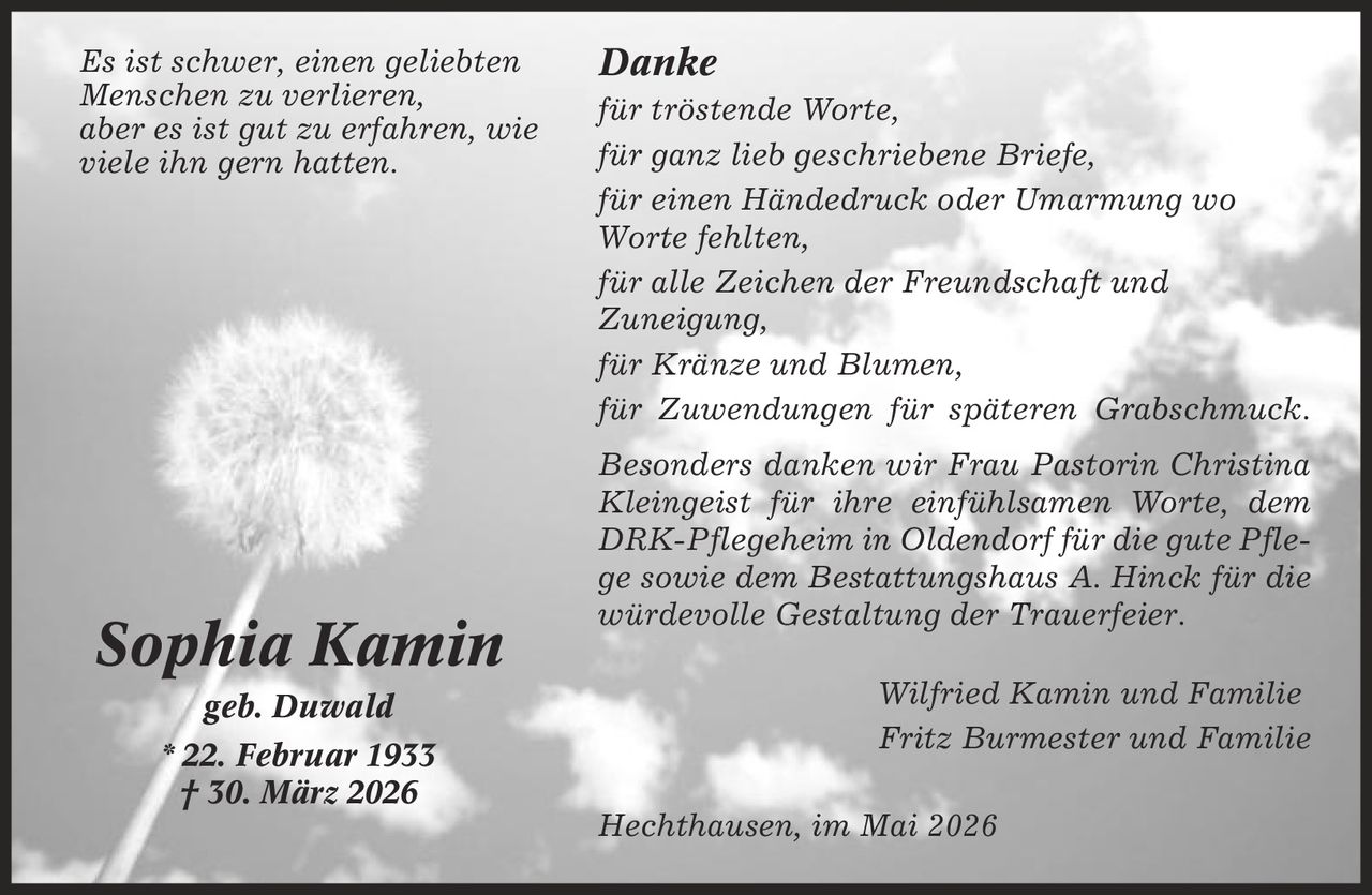 Danke für tröstende Worte, für ganz lieb geschriebene Briefe, für einen Händedruck oder Umarmung wo Worte fehlten, für alle Zeichen der Freundschaft und Zuneigung, für Kränze und Blumen, für Zuwendungen für späteren Grabschmuck. Besonders danken wir Frau Pastorin Christina Kleingeist für ihre einfühlsamen Worte, dem DRK-Pflegeheim in Oldendorf für die gute Pflege sowie dem Bestattungshaus A. Hinck für die würdevolle Gestaltung der Trauerfeier. Wilfried Kamin und Familie Fritz Burmester und Familie Hechthausen, im Mai 2026 Sophia Kamin geb. Duwald * 22. Februar 1933 | 30. März 2026 Es ist schwer, einen geliebten Menschen zu verlieren, aber es ist gut zu erfahren, wie viele ihn gern hatten.