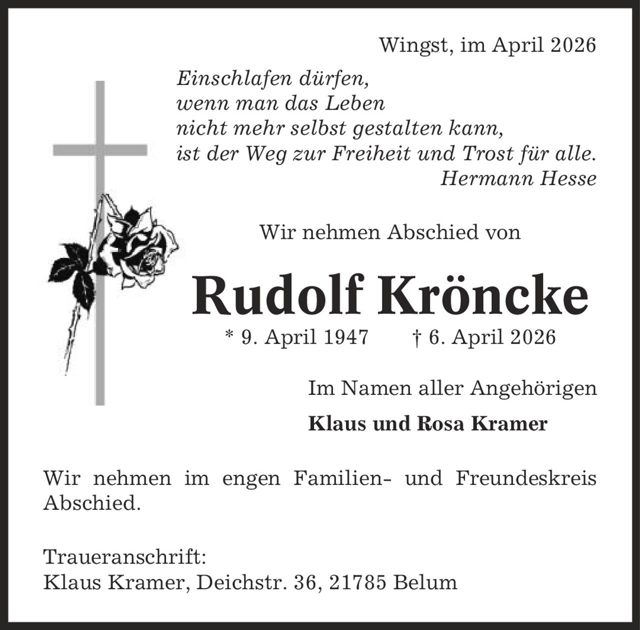 Wingst, im April 2026 Einschlafen dürfen, wenn man das Leben nicht mehr selbst gestalten kann, ist der Weg zur Freiheit und Trost für alle. Hermann Hesse Wir nehmen Abschied von Rudolf Kröncke * 9. April 1947 | 6. April 2026 Im Namen aller Angehörigen Klaus und Rosa Kramer Wir nehmen im engen Familien- und Freundeskreis Abschied. Traueranschrift: Klaus Kramer, Deichstr. 36, 21785 Belum
