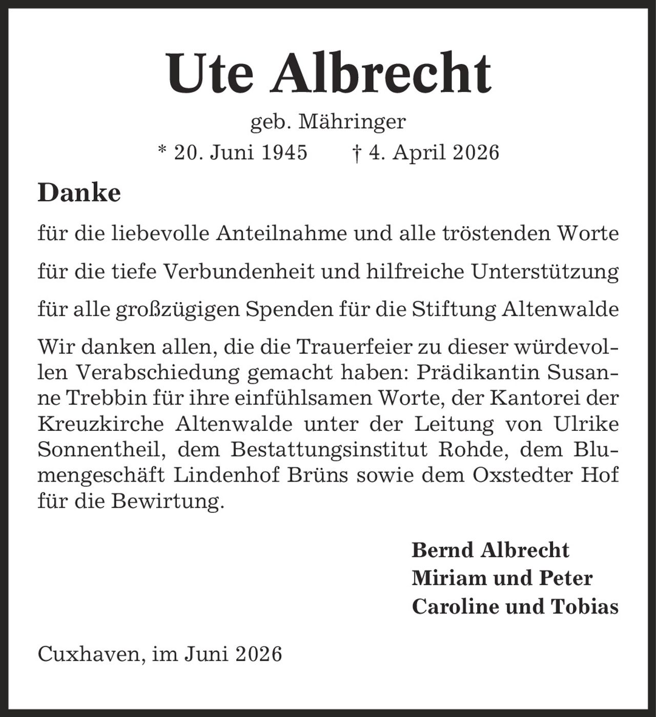 Ute Albrecht geb. Mähringer * 20. Juni 1945 | 4. April 2026 Danke für die liebevolle Anteilnahme und alle tröstenden Worte für die tiefe Verbundenheit und hilfreiche Unterstützung für alle großzügigen Spenden für die Stiftung Altenwalde Wir danken allen, die die Trauerfeier zu dieser würdevollen Verabschiedung gemacht haben: Prädikantin Susanne Trebbin für ihre einfühlsamen Worte, der Kantorei der Kreuzkirche Altenwalde unter der Leitung von Ulrike Sonnentheil, dem Bestattungsinstitut Rohde, dem Blumengeschäft Lindenhof Brüns sowie dem Oxstedter Hof für die Bewirtung. Bernd Albrecht Miriam und Peter Caroline und Tobias Cuxhaven, im Juni 2026