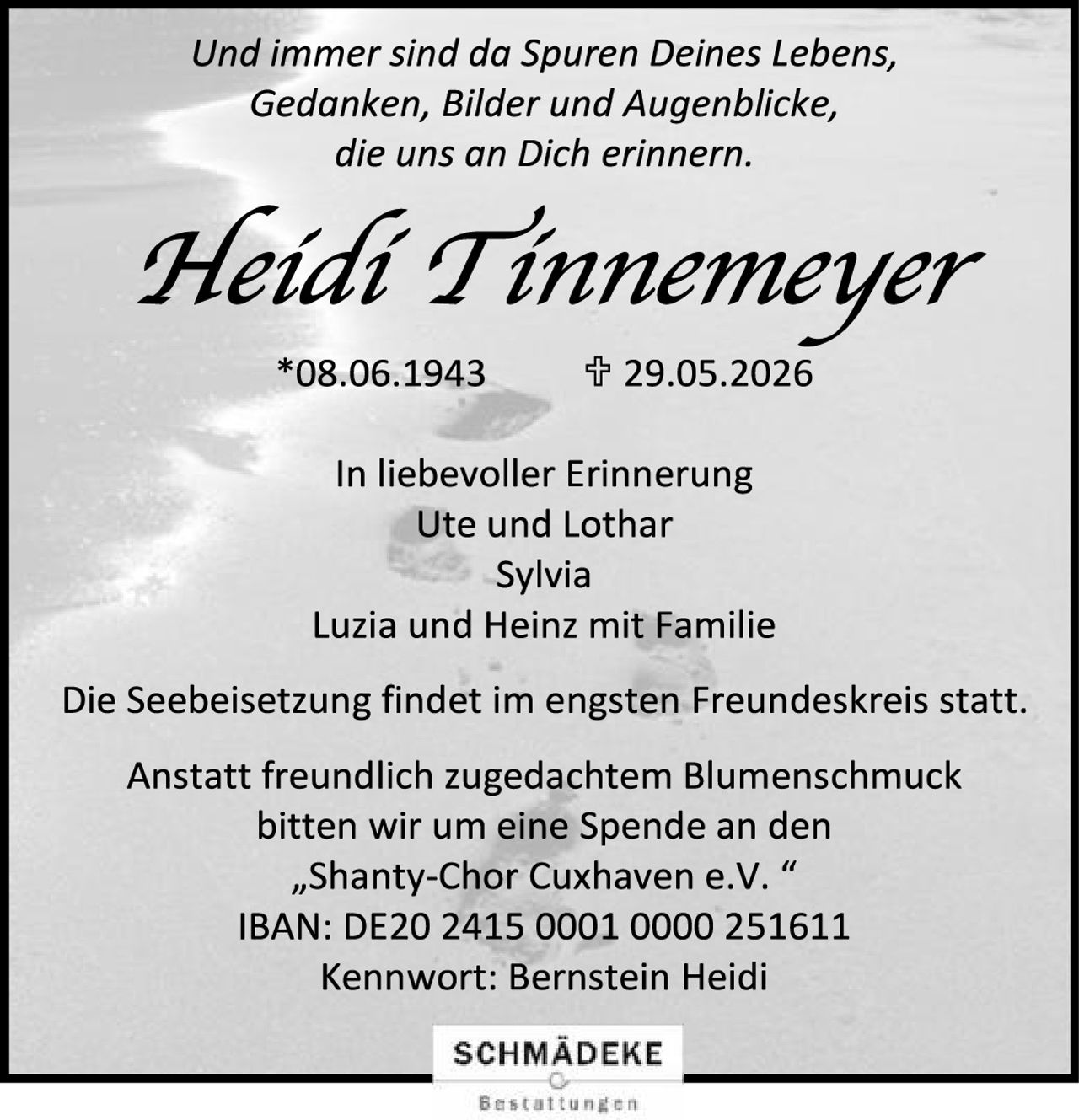 <p>Und immer sind da Spuren Deines Lebens,<br/>Gedanken, Bilder und Augenblicke,<br/>die uns an Dich erinnern.</p><p><strong>Heidi Tinnemeyer</strong><br/>*08.06.1943 † 29.05.2026</p><p>In liebevoller Erinnerung<br/>Ute und Lothar<br/>Sylvia<br/>Luzia und Heinz mit Familie</p><p>Die Seebeisetzung findet im engsten Freundeskreis statt.</p><p>Anstatt freundlich zugedachtem Blumenschmuck<br/>bitten wir um eine Spende an den<br/>„Shanty-Chor Cuxhaven e.V."<br/>IBAN: DE20 2415 0001 0000 251611<br/>Kennwort: Bernstein Heidi</p>