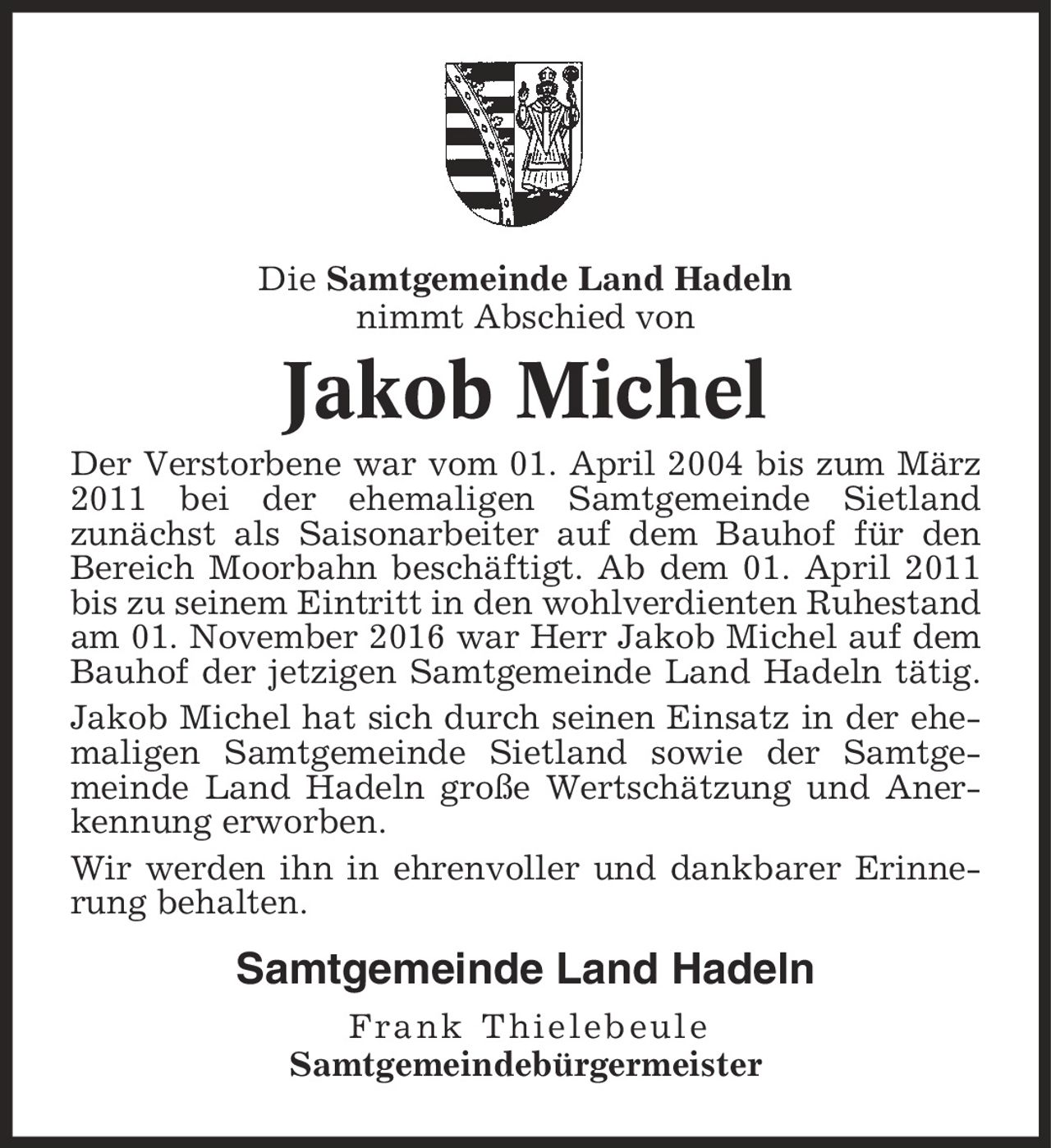 Die Samtgemeinde Land Hadeln nimmt Abschied von Jakob Michel Der Verstorbene war vom 01. April 2004 bis zum März 2011 bei der ehemaligen Samtgemeinde Sietland zunächst als Saisonarbeiter auf dem Bauhof für den Bereich Moorbahn beschäftigt. Ab dem 01. April 2011 bis zu seinem Eintritt in den wohlverdienten Ruhestand am 01. November 2016 war Herr Jakob Michel auf dem Bauhof der jetzigen Samtgemeinde Land Hadeln tätig. Jakob Michel hat sich durch seinen Einsatz in der ehemaligen Samtgemeinde Sietland sowie der Samtgemeinde Land Hadeln große Wertschätzung und Anerkennung erworben. Wir werden ihn in ehrenvoller und dankbarer Erinnerung behalten. Samtgemeinde Land Hadeln Frank Thielebeule Samtgemeindebürgermeister
