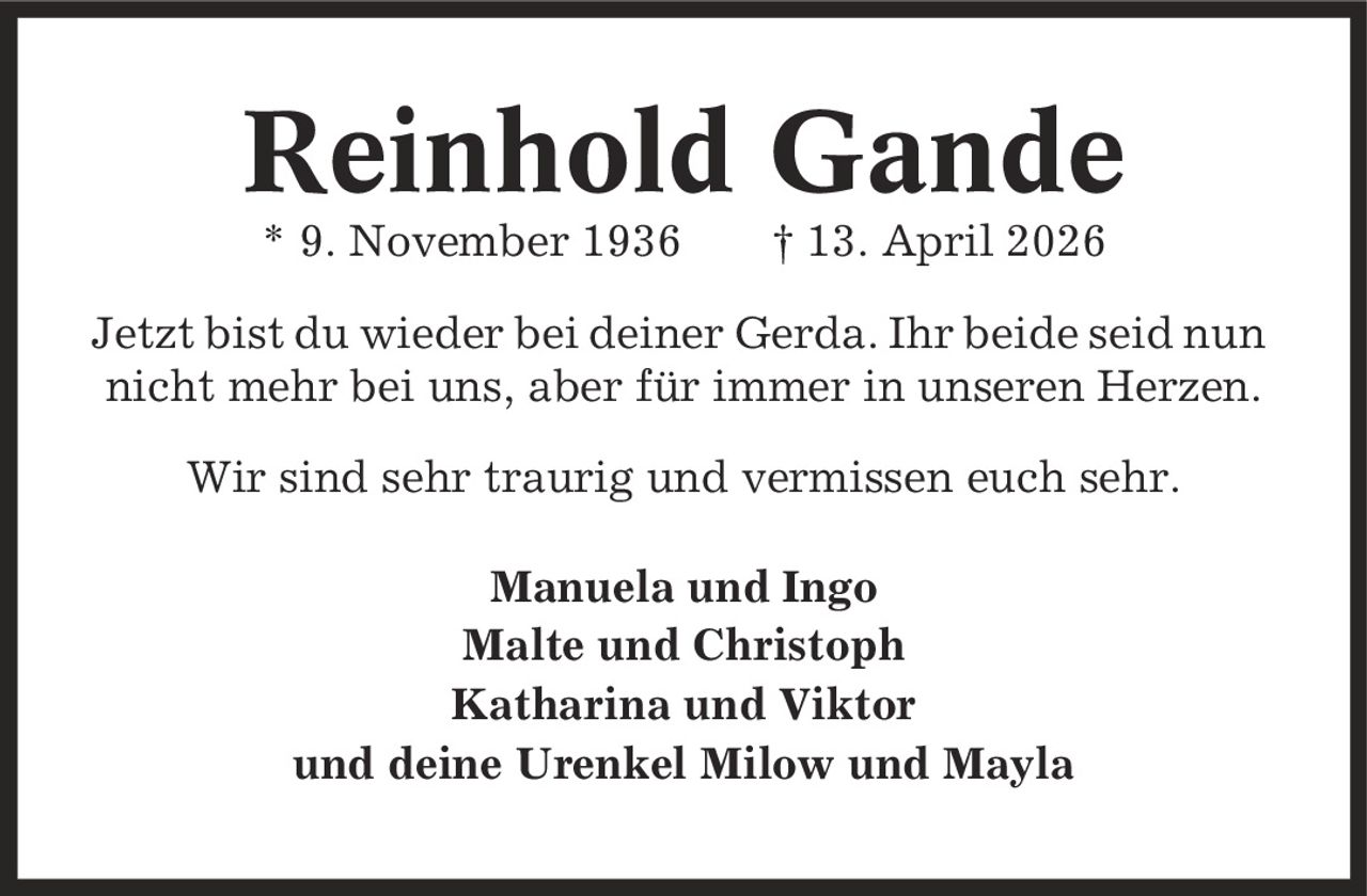 Reinhold Gande * 9. November 1936 | 13. April 2026 Jetzt bist du wieder bei deiner Gerda. Ihr beide seid nun nicht mehr bei uns, aber für immer in unseren Herzen. Wir sind sehr traurig und vermissen euch sehr. Manuela und Ingo Malte und Christoph Katharina und Viktor und deine Urenkel Milow und Mayla