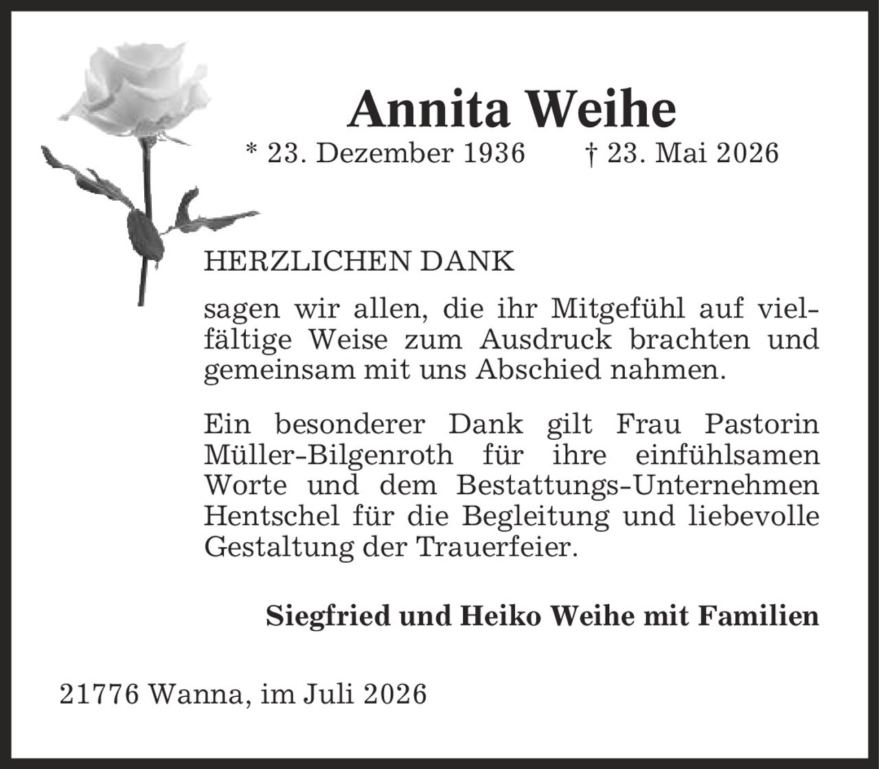 Annita Weihe * 23. Dezember 1936 | 23. Mai 2026 HERZLICHEN DANK sagen wir allen, die ihr Mitgefühl auf viel- fältige Weise zum Ausdruck brachten und gemeinsam mit uns Abschied nahmen. Ein besonderer Dank gilt Frau Pastorin Müller-Bilgenroth für ihre einfühlsamen Worte und dem Bestattungs-Unternehmen Hentschel für die Begleitung und liebevolle Gestaltung der Trauerfeier. Siegfried und Heiko Weihe mit Familien 21776 Wanna, im Juli 2026