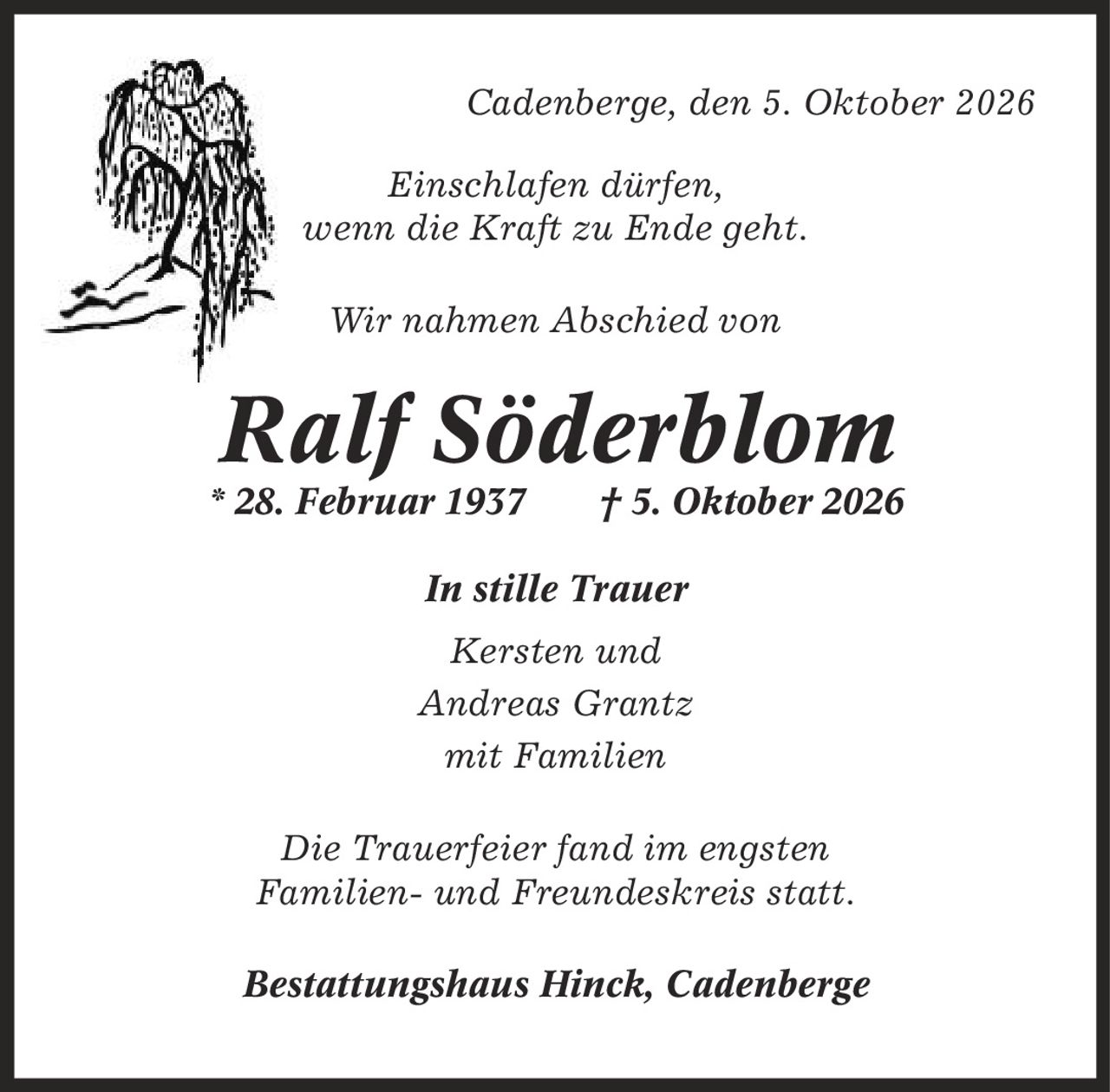 Cadenberge, den 5. Oktober 2026 Einschlafen dürfen, wenn die Kraft zu Ende geht. Wir nahmen Abschied von Ralf Söderblom * 28. Februar 1937 | 5. Oktober 2026 In stille Trauer Kersten und Andreas Grantz mit Familien Die Trauerfeier fand im engsten Familien- und Freundeskreis statt. Bestattungshaus Hinck, Cadenberge
