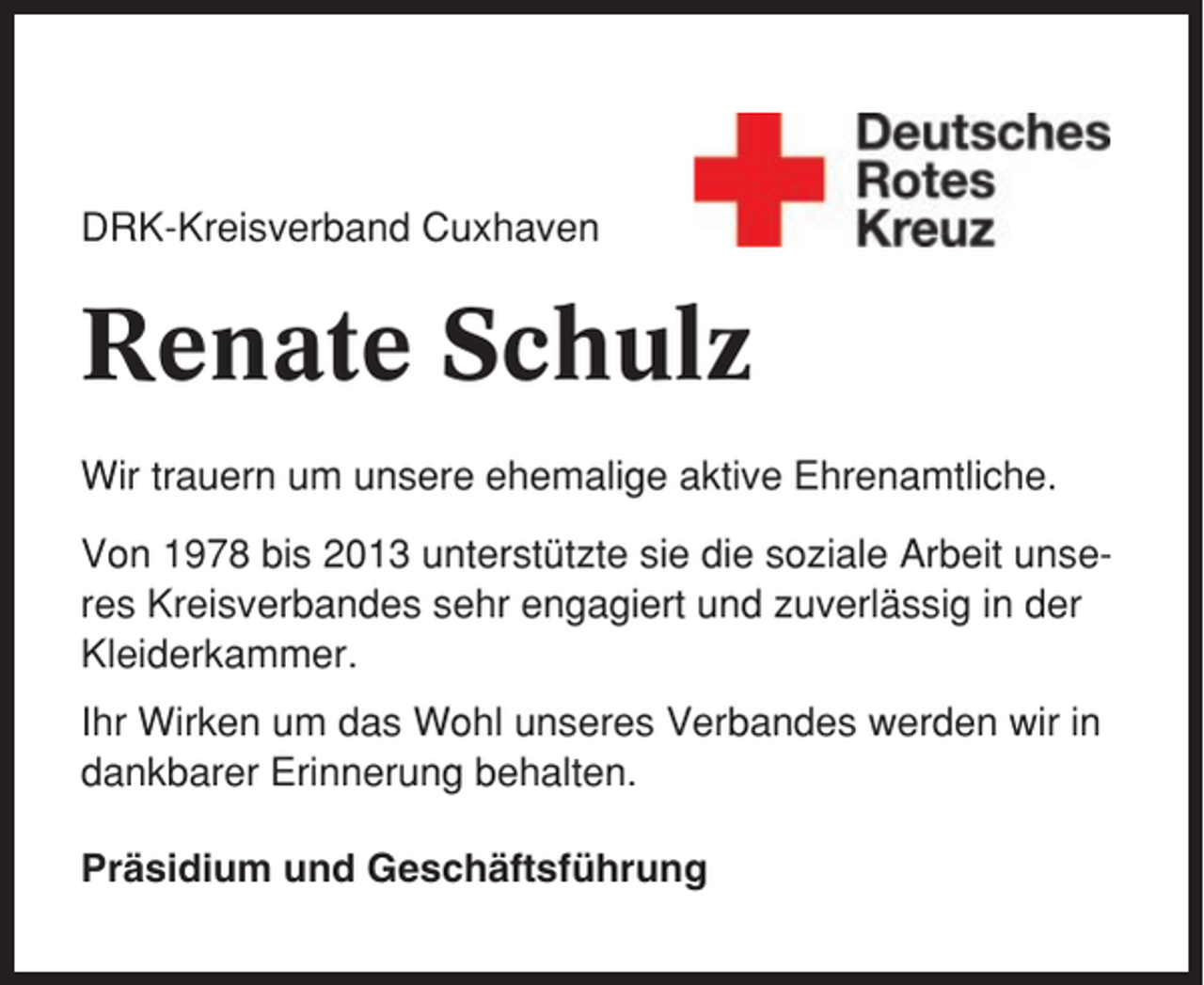 <p>DRK-Kreisverband Cuxhaven</p><p>Renate Schulz<br />Wir trauern um unsere ehemalige aktive Ehrenamtliche.<br />Von 1978 bis 2013 unterstützte sie die soziale Arbeit unseres Kreisverbandes sehr engagiert und zuverlässig in der<br />Kleiderkammer.<br />Ihr Wirken um das Wohl unseres Verbandes werden wir in<br />dankbarer Erinnerung behalten.<br />Präsidium und Geschäftsführung</p>