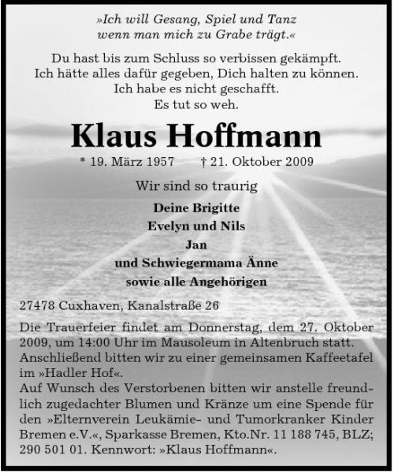 <p>»Ich will Gesang, Spiel und Tanz wenn man mich zu Grabe trägt.« Du hast bis zum Schluss so verbissen gekämpft. Ich hätte alles dafür gegeben, Dich halten zu können. Ich habe es nicht geschafft. Es tut so weh.</p><p>Klaus Hoffmann<br />* 19. März 1957 † 21. Oktober 2009</p><p>Wir sind so traurig<br />Deine Brigitte Evelyn und Nils Jan und Schwiegermama Änne sowie alle Angehörigen 27478 Cuxhaven, Kanalstraße 26 Die Trauerfeier findet am Donnerstag, dem 27. Oktober 2009, um 14:00 Uhr im Mausoleum in Altenbruch statt. Anschließend bitten wir zu einer gemeinsamen Kaffeetafel im »Hadler Hof«. Auf Wunsch des Verstorbenen bitten wir anstelle freundlich zugedachter Blumen und Kränze um eine Spende für den »Elternverein Leukämie- und Tumorkranker Kinder Bremen e.V.«, Sparkasse Bremen, Kto.Nr. 188 745, BLZ; 290 5. Kennwort: »Klaus Hoffmann«.</p>