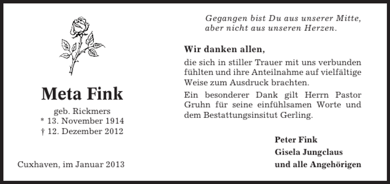 <p>Gegangen bist Du aus unserer Mitte,<br />aber nicht aus unseren Herzen.</p><p>Wir danken allen,</p><p>Meta Fink<br />geb. Rickmers<br />* 13. November 1914<br />† 12. Dezember 2012</p><p>Cuxhaven, im Januar 2013</p><p>die sich in stiller Trauer mit uns verbunden<br />fühlten und ihre Anteilnahme auf vielfältige<br />Weise zum Ausdruck brachten.<br />Ein besonderer Dank gilt Herrn Pastor<br />Gruhn für seine einfühlsamen Worte und<br />dem Bestattungsinsitut Gerling.<br />Peter Fink<br />Gisela Jungclaus<br />und alle Angehörigen</p>