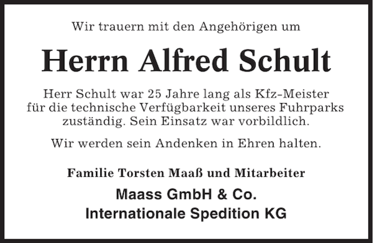 <p>Wir trauern mit den Angehörigen um</p><p>Herrn Alfred Schult<br />Herr Schult war 25 Jahre lang als Kfz-Meister<br />für die technische Verfügbarkeit unseres Fuhrparks<br />zuständig. Sein Einsatz war vorbildlich.<br />Wir werden sein Andenken in Ehren halten.<br />Familie Torsten Maaß und Mitarbeiter</p><p>Maass GmbH &amp; Co.<br />Internationale Spedition KG</p>