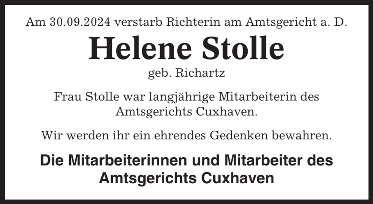 <p>Am 30.09.2024 verstarb Richterin am Amtsgericht a. D.</p><p>Helene Stolle<br />geb. Richartz<br />Frau Stolle war langjährige Mitarbeiterin des<br />Amtsgerichts Cuxhaven.<br />Wir werden ihr ein ehrendes Gedenken bewahren.</p><p>Die Mitarbeiterinnen und Mitarbeiter des<br />Amtsgerichts Cuxhaven</p>