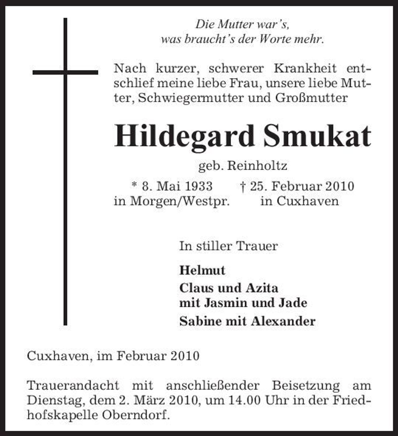 <p>Die Mutter war’s, was braucht’s der Worte mehr. Nach kurzer, schwerer Krankheit entschlief meine liebe Frau, unsere liebe Mutter, Schwiegermutter und Großmutter</p><p>Hildegard Smukat<br />geb. Reinholtz * 8. Mai 1933 † 25. Februar 2010 in Morgen/Westpr. in Cuxhaven In stiller Trauer Helmut Claus und Azita mit Jasmin und Jade Sabine mit Alexander Cuxhaven, im Februar 2010 Trauerandacht mit anschließender Beisetzung am Dienstag, dem 2. März 2010, um 14.00 Uhr in der Friedhofskapelle Oberndorf.</p>