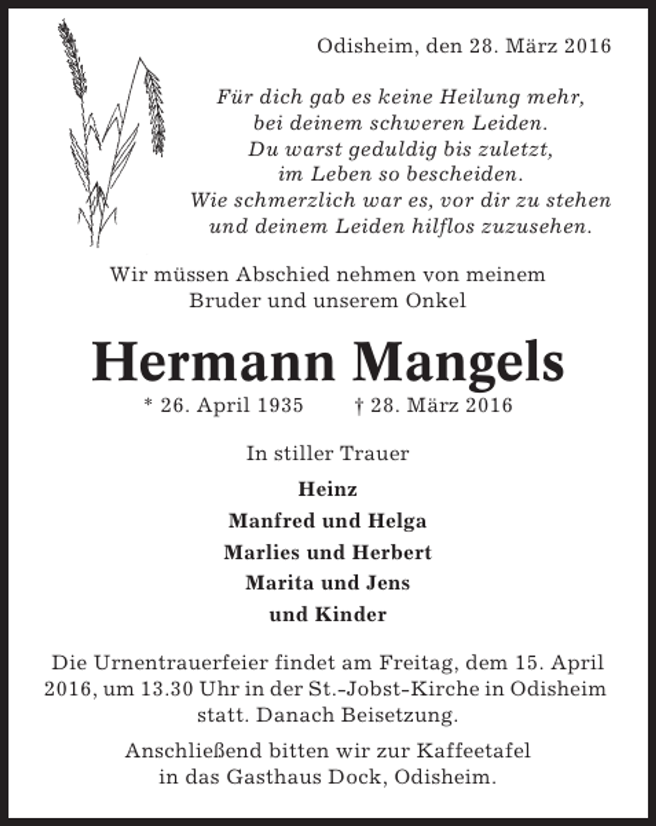 <p>Odisheim, den 28. März 2016<br />Für dich gab es keine Heilung mehr,<br />bei deinem schweren Leiden.<br />Du warst geduldig bis zuletzt,<br />im Leben so bescheiden.<br />Wie schmerzlich war es, vor dir zu stehen<br />und deinem Leiden hilflos zuzusehen.<br />Wir müssen Abschied nehmen von meinem<br />Bruder und unserem Onkel</p><p>Hermann Mangels<br />* 26. April 1935</p><p>† 28. März 2016</p><p>In stiller Trauer<br />Heinz<br />Manfred und Helga<br />Marlies und Herbert<br />Marita und Jens<br />und Kinder<br />Die Urnentrauerfeier findet am Freitag, dem 15. April<br />2016, um 13.30 Uhr in der St.-Jobst-Kirche in Odisheim<br />statt. Danach Beisetzung.<br />Anschließend bitten wir zur Kaffeetafel<br />in das Gasthaus Dock, Odisheim.</p>