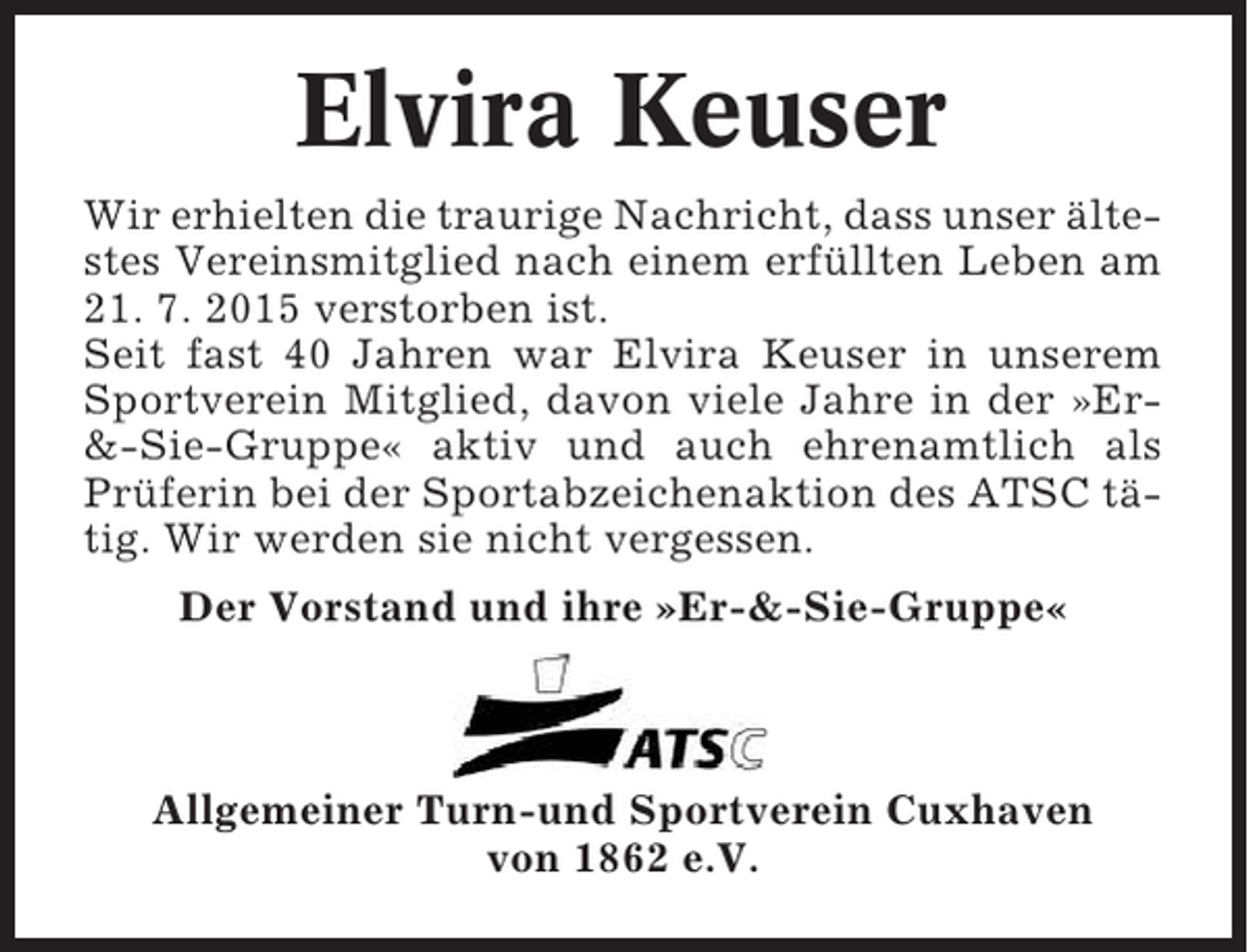 <p>Elvira Keuser<br />Wir erhielten die traurige Nachricht, dass unser ältestes Vereinsmitglied nach einem erfüllten Leben am<br />21. 7. 2015 verstorben ist.<br />Seit fast 40 Jahren war Elvira Keuser in unserem<br />Sportverein Mitglied, davon viele Jahre in der »Er&amp;-Sie-Gruppe« aktiv und auch ehrenamtlich als<br />Prüferin bei der Sportabzeichenaktion des ATSC tätig. Wir werden sie nicht vergessen.<br />Der Vorstand und ihre »Er-&amp;-Sie-Gruppe«</p><p>Allgemeiner Turn-und Sportverein Cuxhaven<br />von 1862 e.V.</p>