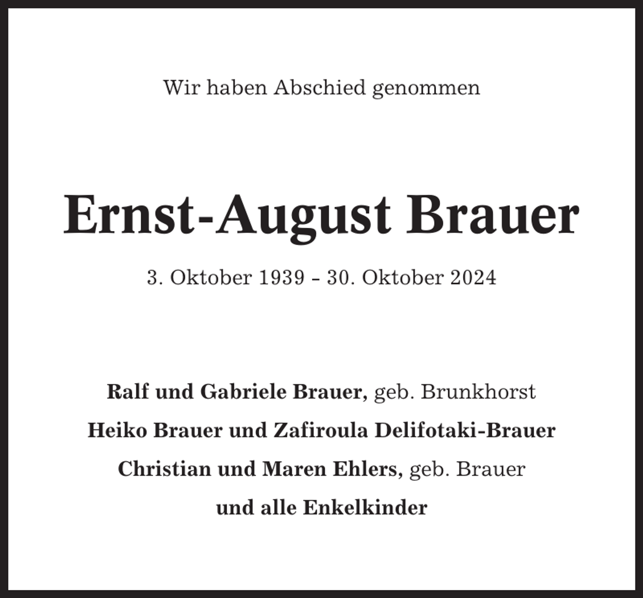 <p>Wir haben Abschied genommen</p><p>Ernst-August Brauer<br />3. Oktober 1939 - 30. Oktober 2024</p><p>Ralf und Gabriele Brauer, geb. Brunkhorst<br />Heiko Brauer und Zafiroula Delifotaki-Brauer<br />Christian und Maren Ehlers, geb. Brauer<br />und alle Enkelkinder</p>