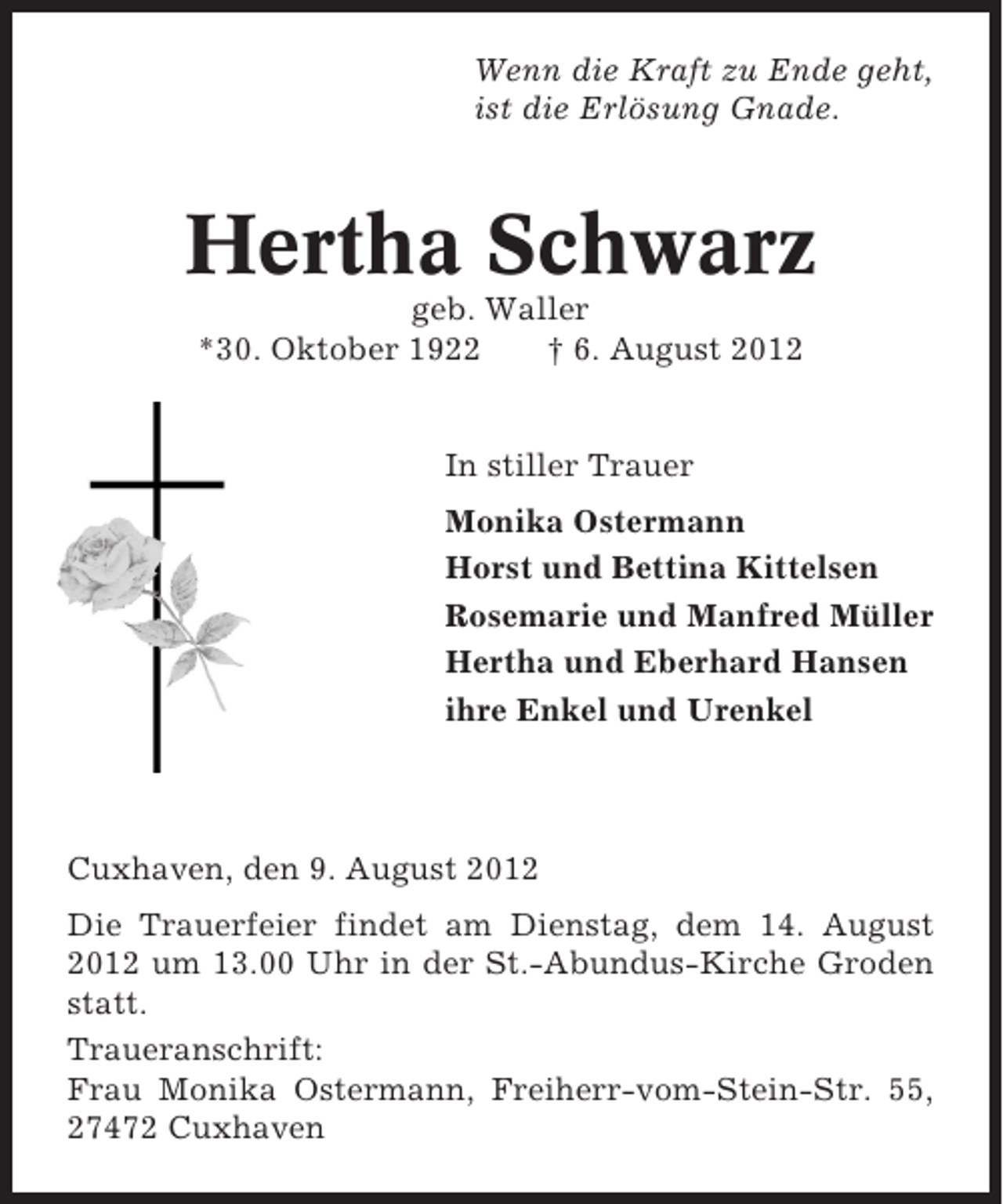 <p>Wenn die Kraft zu Ende geht,<br />ist die Erlösung Gnade.</p><p>Hertha Schwarz<br />geb. Waller<br />*30. Oktober 1922<br />† 6. August 2012</p><p>In stiller Trauer<br />Monika Ostermann<br />Horst und Bettina Kittelsen<br />Rosemarie und Manfred Müller<br />Hertha und Eberhard Hansen<br />ihre Enkel und Urenkel</p><p>Cuxhaven, den 9. August 2012<br />Die Trauerfeier findet am Dienstag, dem 14. August<br />2012 um 13.00 Uhr in der St.-Abundus-Kirche Groden<br />statt.<br />Traueranschrift:<br />Frau Monika Ostermann, Freiherr-vom-Stein-Str. 55,<br />27472 Cuxhaven</p>