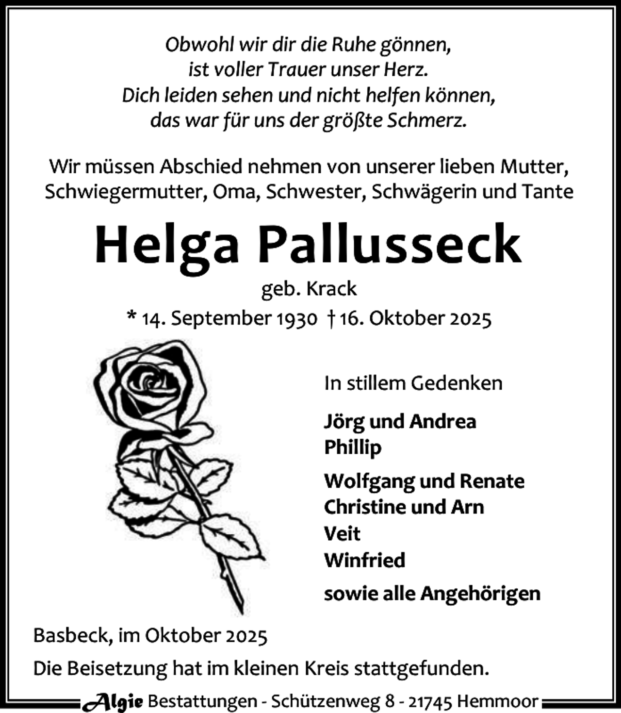 <p>Obwohl wir dir die Ruhe gönnen,<br />ist voller Trauer unser Herz.<br />Dich leiden sehen und nicht helfen können,<br />das war für uns der größte Schmerz.<br />Wir müssen Abschied nehmen von unserer lieben Mutter,<br />Schwiegermutter, Oma, Schwester, Schwägerin und Tante</p><p>Helga Pallusseck<br />geb. Krack<br />* 14. September 1930 † 16. Oktober 2025</p><p>In stillem Gedenken<br />Jörg und Andrea<br />Phillip<br />Wolfgang und Renate<br />Christine und Arn<br />Veit<br />Winfried<br />sowie alle Angehörigen<br />Basbeck, im Oktober 2025<br />Die Beisetzung hat im kleinen Kreis stattgefunden.<br />Algie Bestattungen - Schützenweg 8 - 21745 Hemmoor</p>