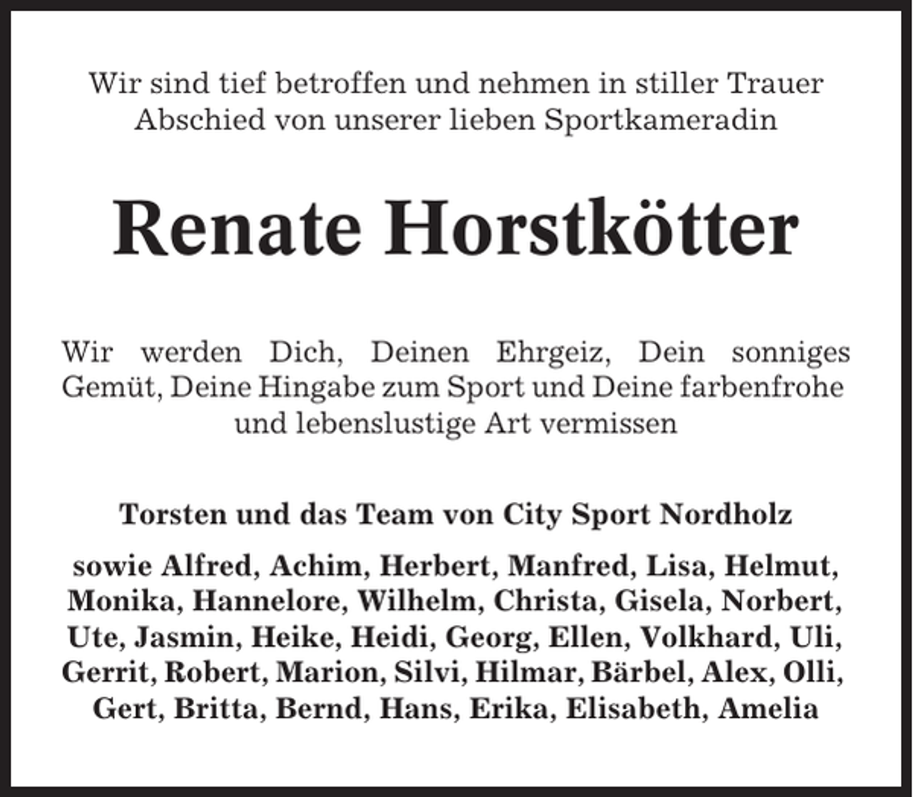 <p>Wir sind tief betroffen und nehmen in stiller Trauer<br />Abschied von unserer lieben Sportkameradin</p><p>Renate Horstkötter<br />Wir werden Dich, Deinen Ehrgeiz, Dein sonniges<br />Gemüt, Deine Hingabe zum Sport und Deine farbenfrohe<br />und lebenslustige Art vermissen<br />Torsten und das Team von City Sport Nordholz<br />sowie Alfred, Achim, Herbert, Manfred, Lisa, Helmut,<br />Monika, Hannelore, Wilhelm, Christa, Gisela, Norbert,<br />Ute, Jasmin, Heike, Heidi, Georg, Ellen, Volkhard, Uli,<br />Gerrit, Robert, Marion, Silvi, Hilmar, Bärbel, Alex, Olli,<br />Gert, Britta, Bernd, Hans, Erika, Elisabeth, Amelia</p>