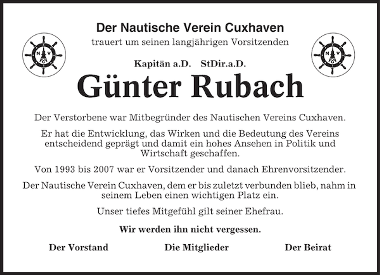 <p>Der Nautische Verein Cuxhaven<br />trauert um seinen langjährigen Vorsitzenden<br />Kapitän a.D. StDir.a.D.</p><p>Günter Rubach<br />Der Verstorbene war Mitbegründer des Nautischen Vereins Cuxhaven.<br />Er hat die Entwicklung, das Wirken und die Bedeutung des Vereins<br />entscheidend geprägt und damit ein hohes Ansehen in Politik und<br />Wirtschaft geschaffen.<br />Von 1993 bis 2007 war er Vorsitzender und danach Ehrenvorsitzender.<br />Der Nautische Verein Cuxhaven, dem er bis zuletzt verbunden blieb, nahm in<br />seinem Leben einen wichtigen Platz ein.<br />Unser tiefes Mitgefühl gilt seiner Ehefrau.<br />Wir werden ihn nicht vergessen.<br />Der Vorstand</p><p>Die Mitglieder</p><p>Der Beirat</p>