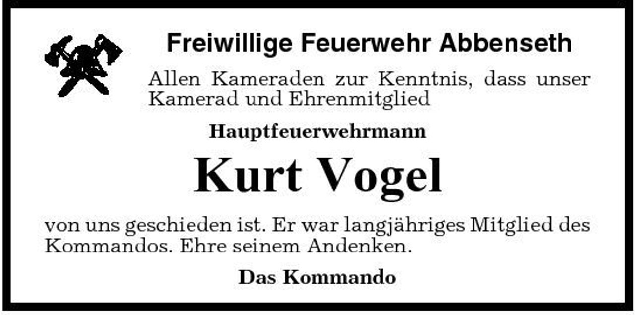 <p>Freiwillige Feuerwehr Abbenseth<br />Allen Kameraden zur Kenntnis, dass unser Kamerad und Ehrenmitglied Hauptfeuerwehrmann</p><p>Kurt Vogel<br />von uns geschieden ist. Er war langjähriges Mitglied des Kommandos. Ehre seinem Andenken. Das Kommando</p>