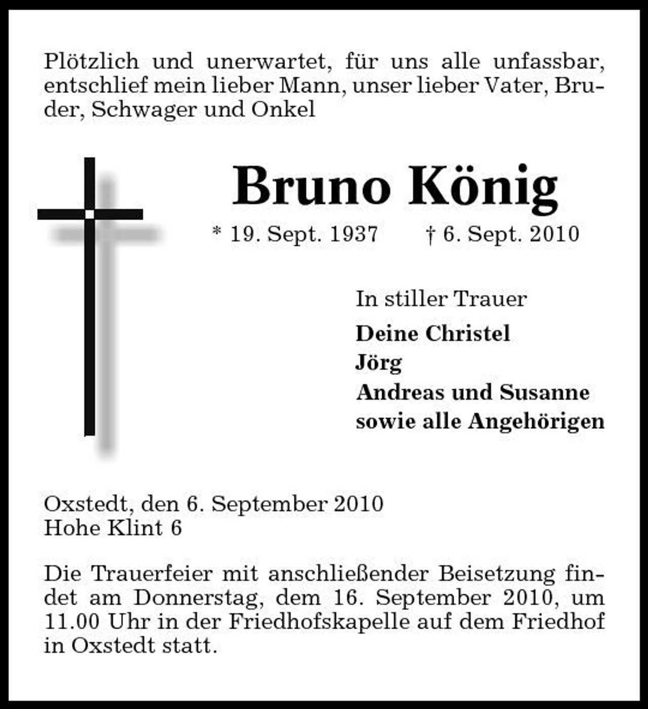 <p>Plötzlich und unerwartet, für uns alle unfassbar, entschlief mein lieber Mann, unser lieber Vater, Bruder, Schwager und Onkel</p><p>Bruno König<br />* 19. Sept. 1937 † 6. Sept. 2010 In stiller Trauer Deine Christel Jörg Andreas und Susanne sowie alle Angehörigen</p><p>Oxstedt, den 6. September 2010 Hohe Klint 6 Die Trauerfeier mit anschließender Beisetzung findet am Donnerstag, dem 16. September 2010, um 11.00 Uhr in der Friedhofskapelle auf dem Friedhof in Oxstedt statt.</p>