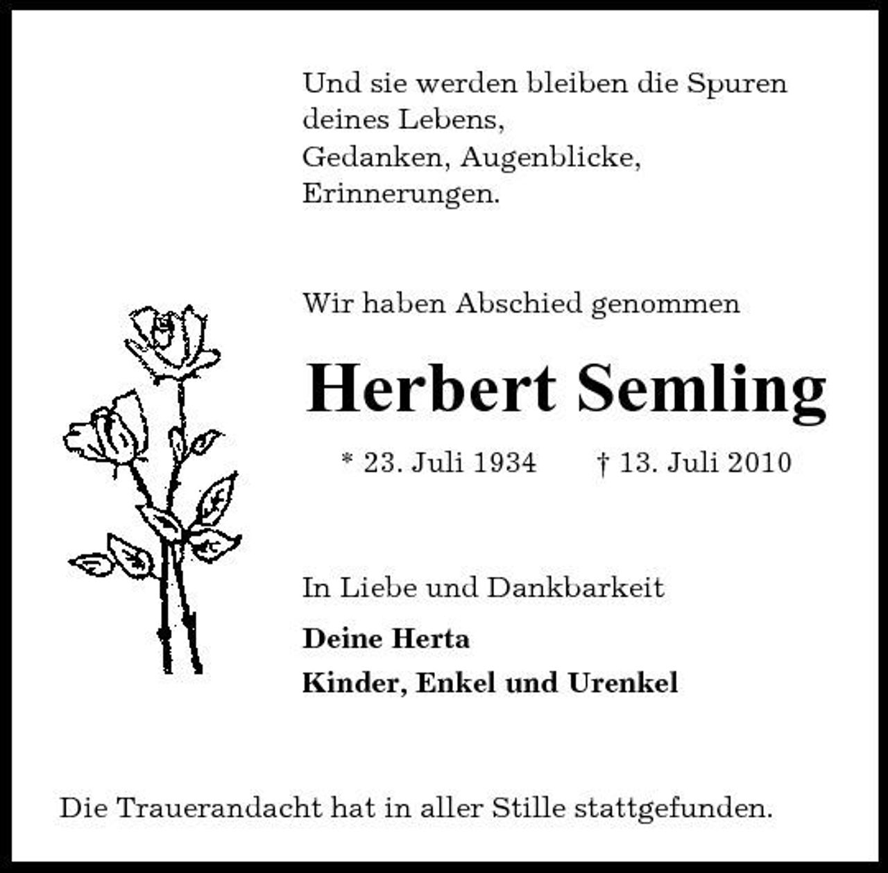 <p>Und sie werden bleiben die Spuren deines Lebens, Gedanken, Augenblicke, Erinnerungen.</p>
<p>Wir haben Abschied genommen</p>
<p>Herbert Semling<br />* 23. Juli 1934</p>
<p>† 13. Juli 2010</p>
<p>In Liebe und Dankbarkeit Deine Herta Kinder, Enkel und Urenkel</p>
<p>Die Trauerandacht hat in aller Stille stattgefunden.</p>