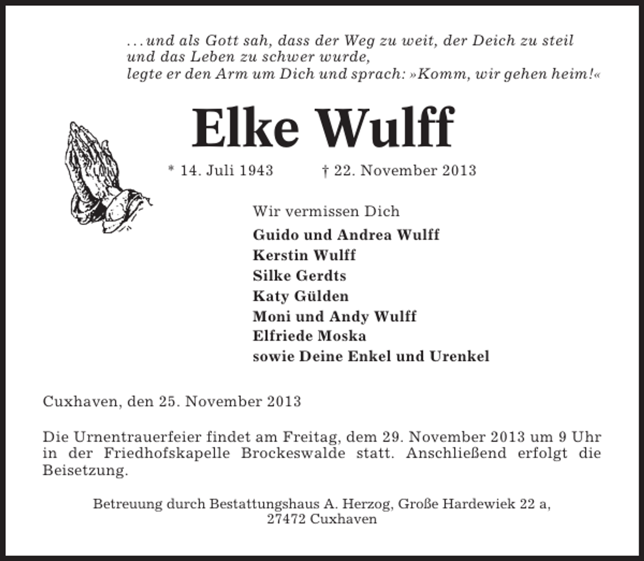 <p>. . . und als Gott sah, dass der Weg zu weit, der Deich zu steil<br />und das Leben zu schwer wurde,<br />legte er den Arm um Dich und sprach: »Komm, wir gehen heim!«</p><p>Elke Wulff<br />* 14. Juli 1943</p><p>† 22. November 2013</p><p>Wir vermissen Dich<br />Guido und Andrea Wulff<br />Kerstin Wulff<br />Silke Gerdts<br />Katy Gülden<br />Moni und Andy Wulff<br />Elfriede Moska<br />sowie Deine Enkel und Urenkel<br />Cuxhaven, den 25. November 2013<br />Die Urnentrauerfeier findet am Freitag, dem 29. November 2013 um 9 Uhr<br />in der Friedhofskapelle Brockeswalde statt. Anschließend erfolgt die<br />Beisetzung.<br />Betreuung durch Bestattungshaus A. Herzog, Große Hardewiek 22 a,<br />27472 Cuxhaven</p>