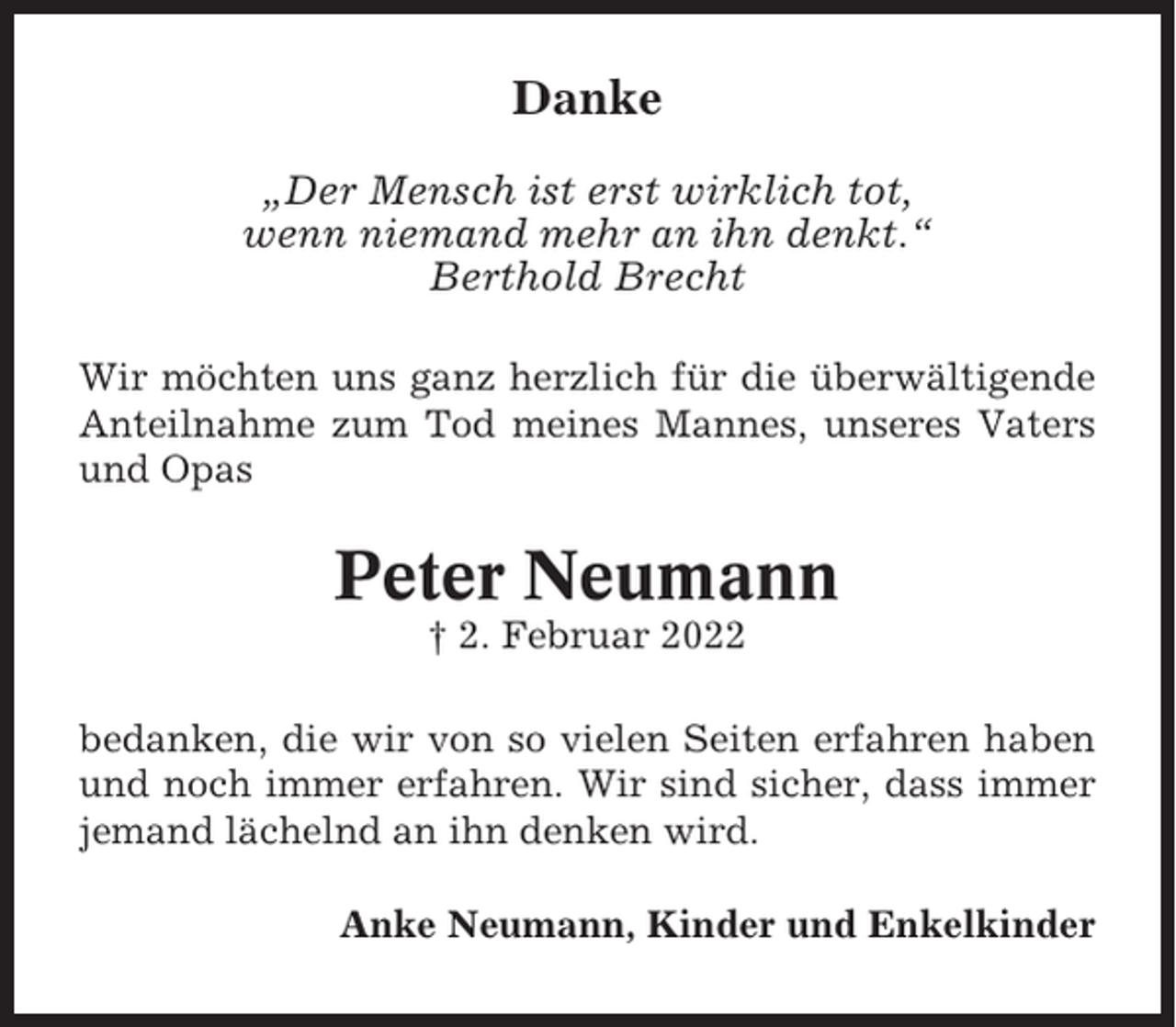 <p>Danke<br />„Der Mensch ist erst wirklich tot,<br />wenn niemand mehr an ihn denkt.“<br />Berthold Brecht<br />Wir möchten uns ganz herzlich für die überwältigende<br />Anteilnahme zum Tod meines Mannes, unseres Vaters<br />und Opas</p><p>Peter Neumann<br />† 2. Februar 2022<br />bedanken, die wir von so vielen Seiten erfahren haben<br />und noch immer erfahren. Wir sind sicher, dass immer<br />jemand lächelnd an ihn denken wird.<br />Anke Neumann, Kinder und Enkelkinder</p>